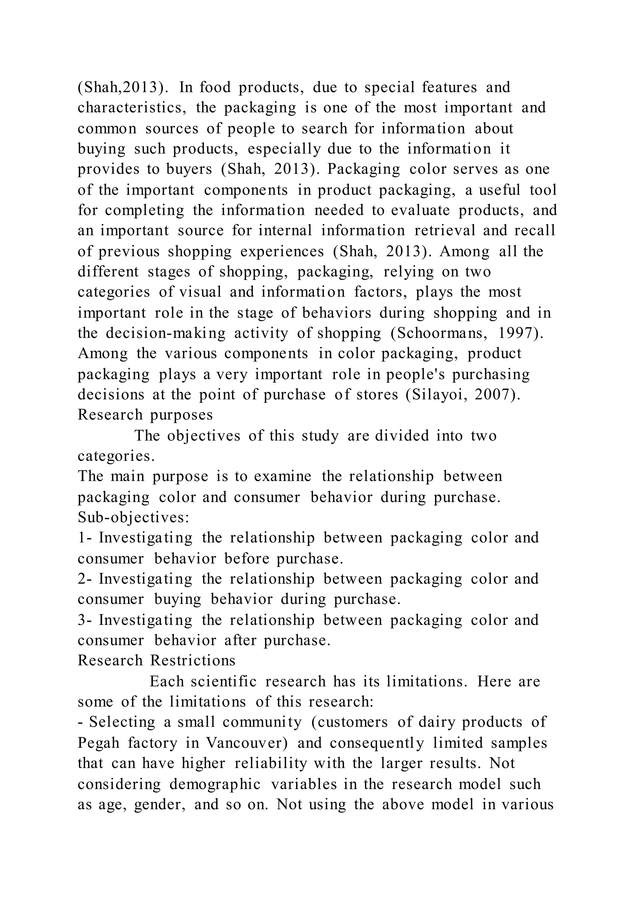 (Shah,2013). In food products, due to special features and
characteristics, the packaging is one of the most important and
common sources of people to search for information about
buying such products, especially due to the information it
provides to buyers (Shah, 2013). Packaging color serves as one
of the important components in product packaging, a useful tool
for completing the information needed to evaluate products, and
an important source for internal information retrieval and recall
of previous shopping experiences (Shah, 2013). Among all the
different stages of shopping, packaging, relying on two
categories of visual and information factors, plays the most
important role in the stage of behaviors during shopping and in
the decision-making activity of shopping (Schoormans, 1997).
Among the various components in color packaging, product
packaging plays a very important role in people's purchasing
decisions at the point of purchase of stores (Silayoi, 2007).
Research purposes
The objectives of this study are divided into two
categories.
The main purpose is to examine the relationship between
packaging color and consumer behavior during purchase.
Sub-objectives:
1- Investigating the relationship between packaging color and
consumer behavior before purchase.
2- Investigating the relationship between packaging color and
consumer buying behavior during purchase.
3- Investigating the relationship between packaging color and
consumer behavior after purchase.
Research Restrictions
Each scientific research has its limitations. Here are
some of the limitations of this research:
- Selecting a small community (customers of dairy products of
Pegah factory in Vancouver) and consequently limited samples
that can have higher reliability with the larger results. Not
considering demographic variables in the research model such
as age, gender, and so on. Not using the above model in various
 