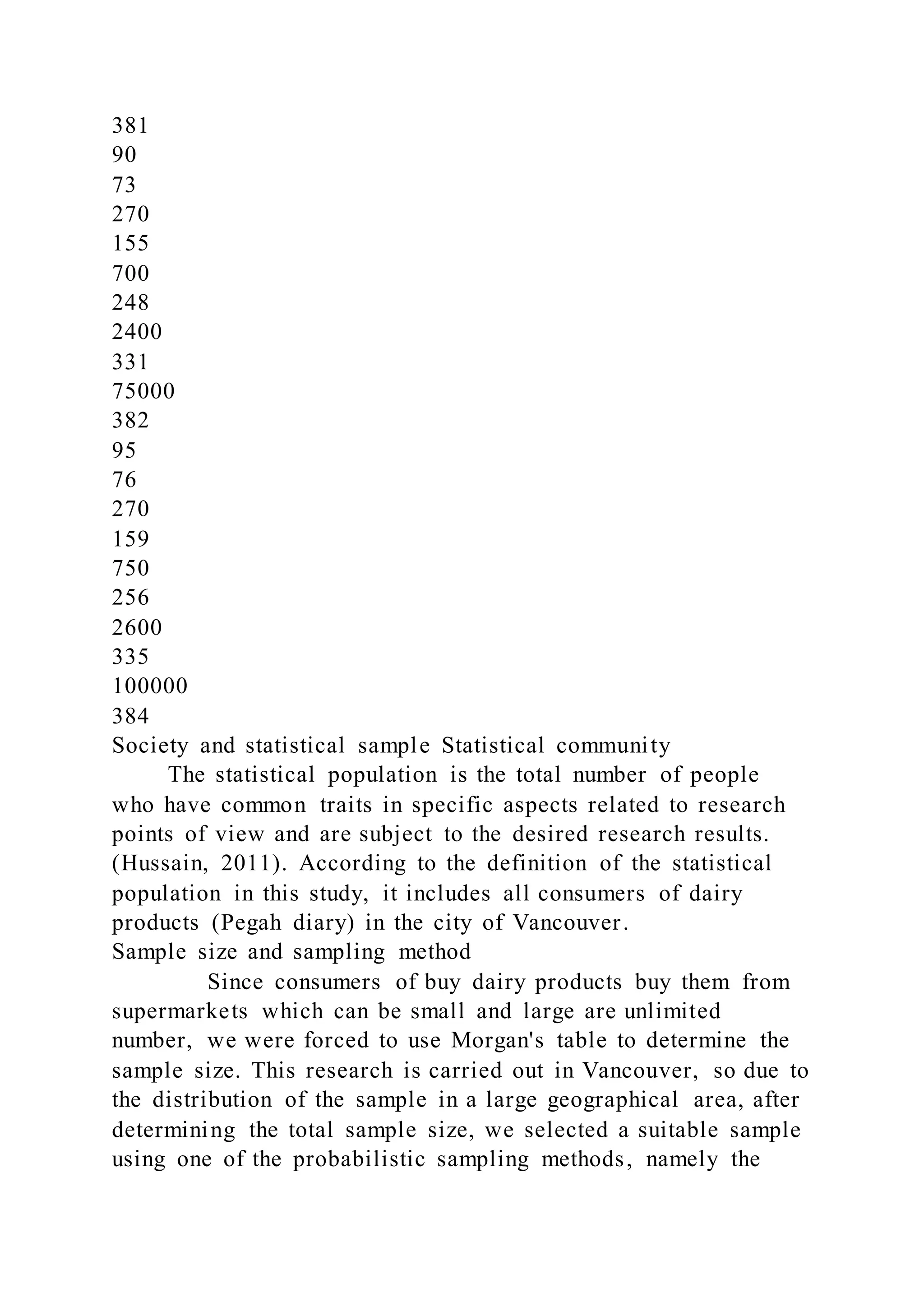381
90
73
270
155
700
248
2400
331
75000
382
95
76
270
159
750
256
2600
335
100000
384
Society and statistical sample Statistical community
The statistical population is the total number of people
who have common traits in specific aspects related to research
points of view and are subject to the desired research results.
(Hussain, 2011). According to the definition of the statistical
population in this study, it includes all consumers of dairy
products (Pegah diary) in the city of Vancouver.
Sample size and sampling method
Since consumers of buy dairy products buy them from
supermarkets which can be small and large are unlimited
number, we were forced to use Morgan's table to determine the
sample size. This research is carried out in Vancouver, so due to
the distribution of the sample in a large geographical area, after
determining the total sample size, we selected a suitable sample
using one of the probabilistic sampling methods, namely the
 