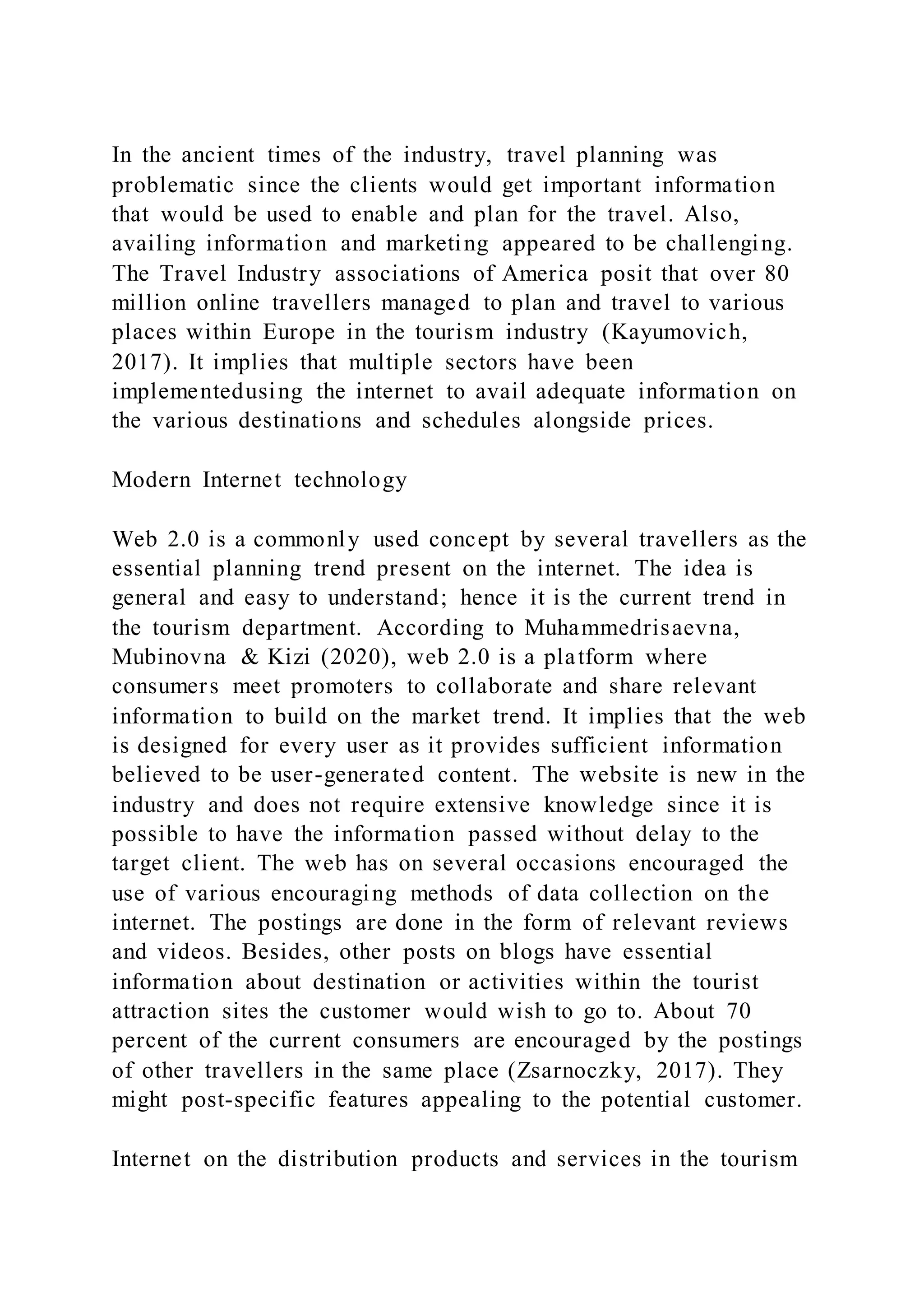 In the ancient times of the industry, travel planning was
problematic since the clients would get important information
that would be used to enable and plan for the travel. Also,
availing information and marketing appeared to be challenging.
The Travel Industry associations of America posit that over 80
million online travellers managed to plan and travel to various
places within Europe in the tourism industry (Kayumovich,
2017). It implies that multiple sectors have been
implementedusing the internet to avail adequate information on
the various destinations and schedules alongside prices.
Modern Internet technology
Web 2.0 is a commonly used concept by several travellers as the
essential planning trend present on the internet. The idea is
general and easy to understand; hence it is the current trend in
the tourism department. According to Muhammedrisaevna,
Mubinovna & Kizi (2020), web 2.0 is a platform where
consumers meet promoters to collaborate and share relevant
information to build on the market trend. It implies that the web
is designed for every user as it provides sufficient information
believed to be user-generated content. The website is new in the
industry and does not require extensive knowledge since it is
possible to have the information passed without delay to the
target client. The web has on several occasions encouraged the
use of various encouraging methods of data collection on the
internet. The postings are done in the form of relevant reviews
and videos. Besides, other posts on blogs have essential
information about destination or activities within the tourist
attraction sites the customer would wish to go to. About 70
percent of the current consumers are encouraged by the postings
of other travellers in the same place (Zsarnoczky, 2017). They
might post-specific features appealing to the potential customer.
Internet on the distribution products and services in the tourism
 