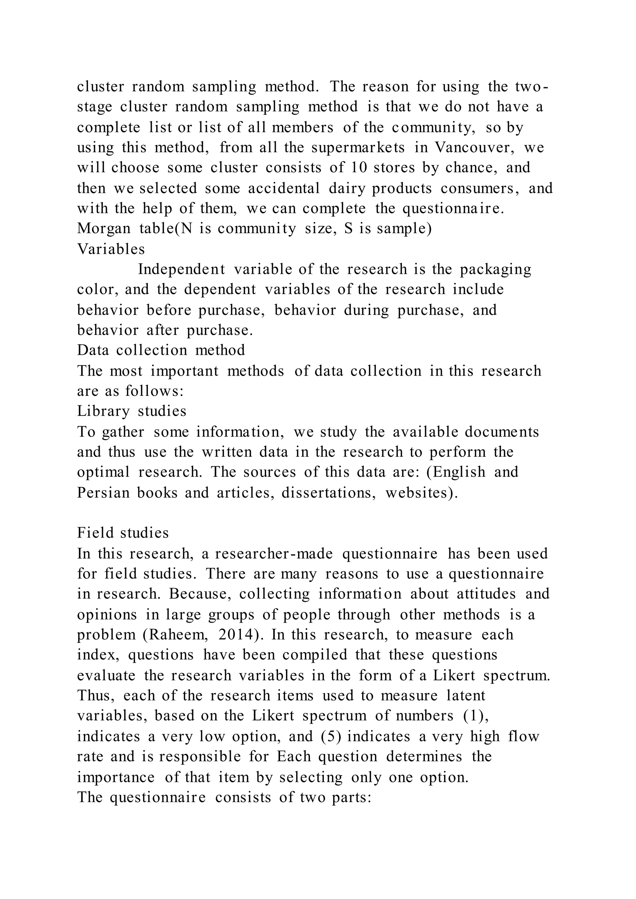 cluster random sampling method. The reason for using the two-
stage cluster random sampling method is that we do not have a
complete list or list of all members of the community, so by
using this method, from all the supermarkets in Vancouver, we
will choose some cluster consists of 10 stores by chance, and
then we selected some accidental dairy products consumers, and
with the help of them, we can complete the questionnaire.
Morgan table(N is community size, S is sample)
Variables
Independent variable of the research is the packaging
color, and the dependent variables of the research include
behavior before purchase, behavior during purchase, and
behavior after purchase.
Data collection method
The most important methods of data collection in this research
are as follows:
Library studies
To gather some information, we study the available documents
and thus use the written data in the research to perform the
optimal research. The sources of this data are: (English and
Persian books and articles, dissertations, websites).
Field studies
In this research, a researcher-made questionnaire has been used
for field studies. There are many reasons to use a questionnaire
in research. Because, collecting information about attitudes and
opinions in large groups of people through other methods is a
problem (Raheem, 2014). In this research, to measure each
index, questions have been compiled that these questions
evaluate the research variables in the form of a Likert spectrum.
Thus, each of the research items used to measure latent
variables, based on the Likert spectrum of numbers (1),
indicates a very low option, and (5) indicates a very high flow
rate and is responsible for Each question determines the
importance of that item by selecting only one option.
The questionnaire consists of two parts:
 