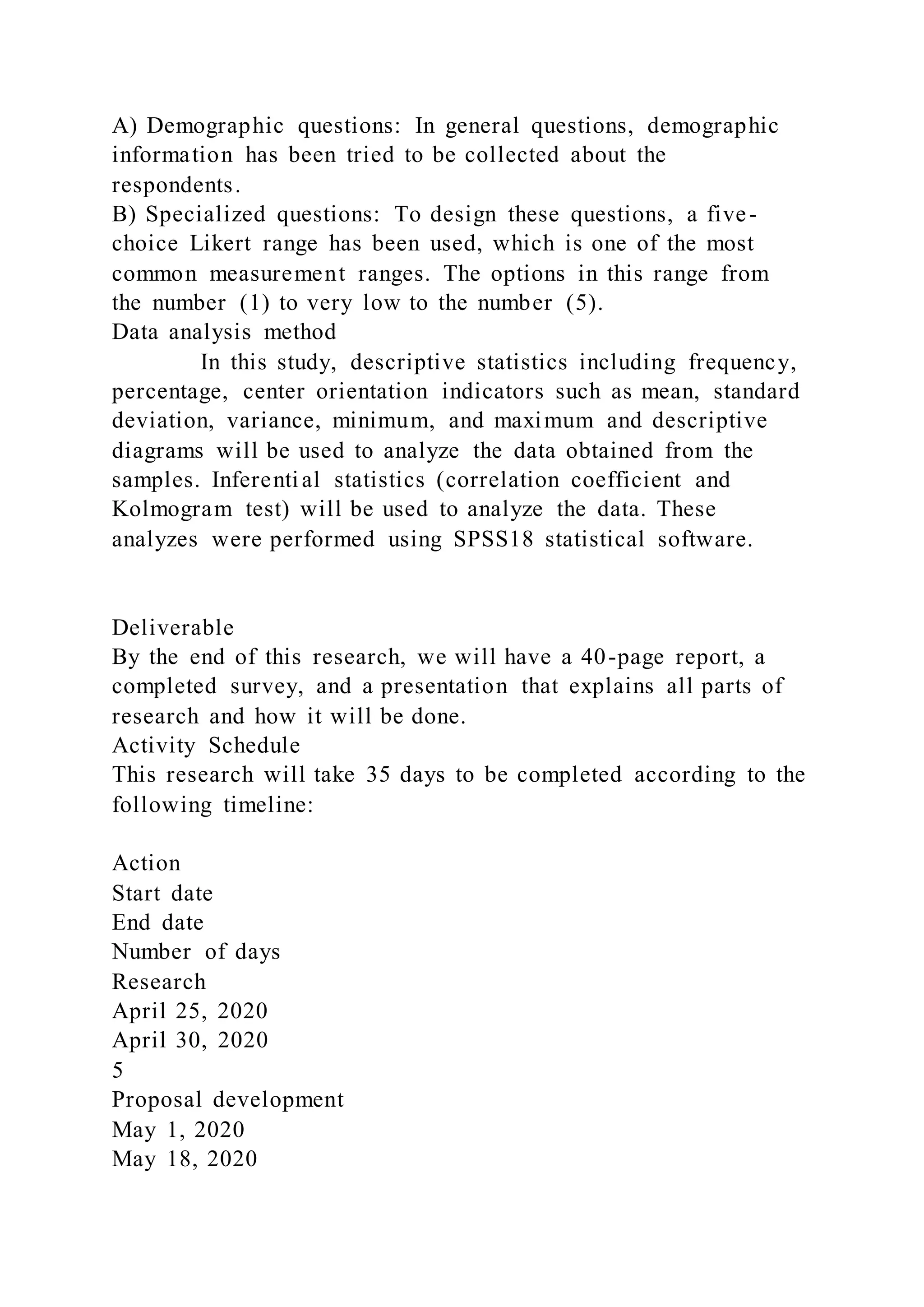 A) Demographic questions: In general questions, demographic
information has been tried to be collected about the
respondents.
B) Specialized questions: To design these questions, a five-
choice Likert range has been used, which is one of the most
common measurement ranges. The options in this range from
the number (1) to very low to the number (5).
Data analysis method
In this study, descriptive statistics including frequency,
percentage, center orientation indicators such as mean, standard
deviation, variance, minimum, and maximum and descriptive
diagrams will be used to analyze the data obtained from the
samples. Inferential statistics (correlation coefficient and
Kolmogram test) will be used to analyze the data. These
analyzes were performed using SPSS18 statistical software.
Deliverable
By the end of this research, we will have a 40-page report, a
completed survey, and a presentation that explains all parts of
research and how it will be done.
Activity Schedule
This research will take 35 days to be completed according to the
following timeline:
Action
Start date
End date
Number of days
Research
April 25, 2020
April 30, 2020
5
Proposal development
May 1, 2020
May 18, 2020
 