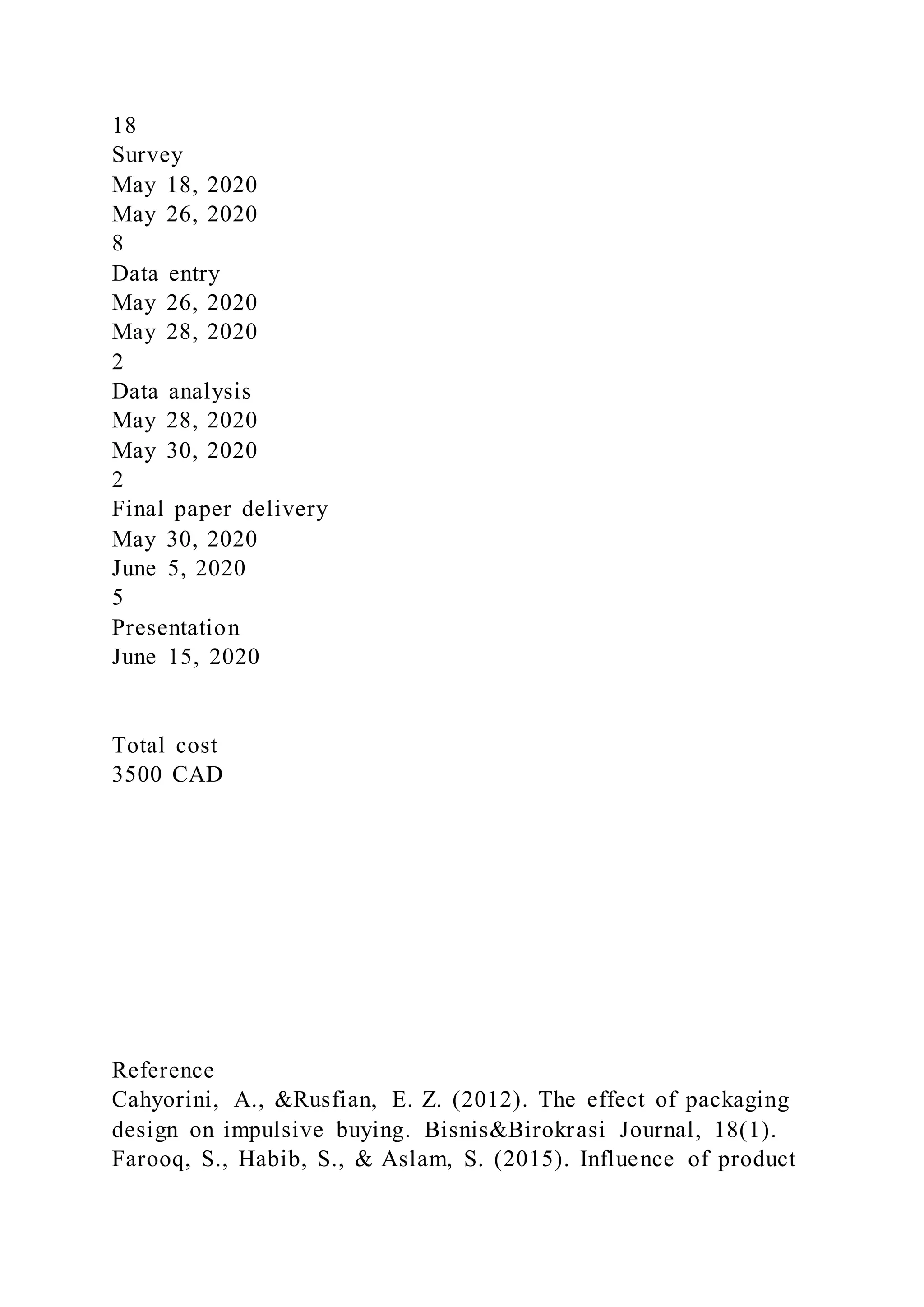 18
Survey
May 18, 2020
May 26, 2020
8
Data entry
May 26, 2020
May 28, 2020
2
Data analysis
May 28, 2020
May 30, 2020
2
Final paper delivery
May 30, 2020
June 5, 2020
5
Presentation
June 15, 2020
Total cost
3500 CAD
Reference
Cahyorini, A., &Rusfian, E. Z. (2012). The effect of packaging
design on impulsive buying. Bisnis&Birokrasi Journal, 18(1).
Farooq, S., Habib, S., & Aslam, S. (2015). Influence of product
 