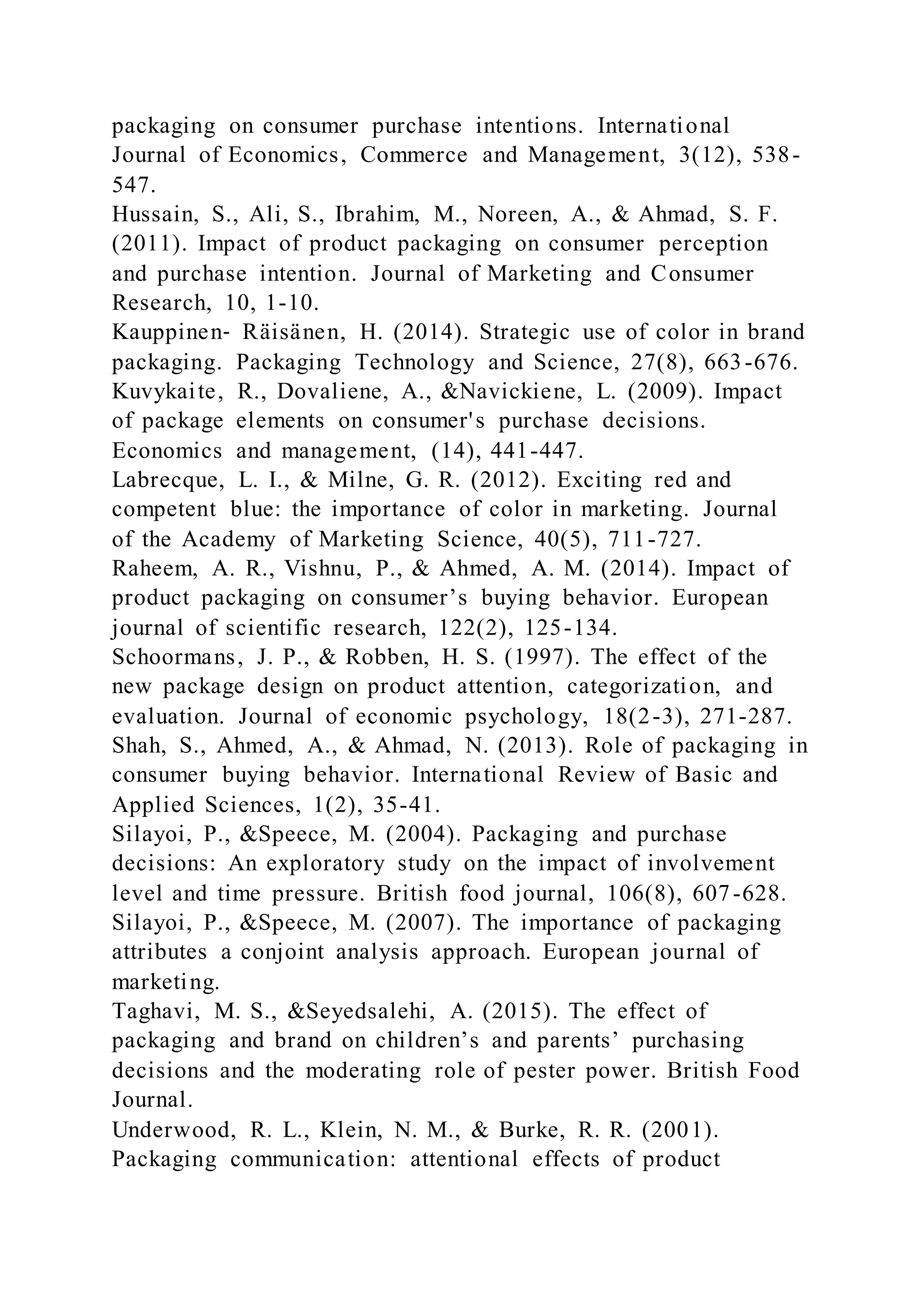 packaging on consumer purchase intentions. International
Journal of Economics, Commerce and Management, 3(12), 538-
547.
Hussain, S., Ali, S., Ibrahim, M., Noreen, A., & Ahmad, S. F.
(2011). Impact of product packaging on consumer perception
and purchase intention. Journal of Marketing and Consumer
Research, 10, 1-10.
Kauppinen‐ Räisänen, H. (2014). Strategic use of color in brand
packaging. Packaging Technology and Science, 27(8), 663-676.
Kuvykaite, R., Dovaliene, A., &Navickiene, L. (2009). Impact
of package elements on consumer's purchase decisions.
Economics and management, (14), 441-447.
Labrecque, L. I., & Milne, G. R. (2012). Exciting red and
competent blue: the importance of color in marketing. Journal
of the Academy of Marketing Science, 40(5), 711-727.
Raheem, A. R., Vishnu, P., & Ahmed, A. M. (2014). Impact of
product packaging on consumer’s buying behavior. European
journal of scientific research, 122(2), 125-134.
Schoormans, J. P., & Robben, H. S. (1997). The effect of the
new package design on product attention, categorization, and
evaluation. Journal of economic psychology, 18(2-3), 271-287.
Shah, S., Ahmed, A., & Ahmad, N. (2013). Role of packaging in
consumer buying behavior. International Review of Basic and
Applied Sciences, 1(2), 35-41.
Silayoi, P., &Speece, M. (2004). Packaging and purchase
decisions: An exploratory study on the impact of involvement
level and time pressure. British food journal, 106(8), 607-628.
Silayoi, P., &Speece, M. (2007). The importance of packaging
attributes a conjoint analysis approach. European journal of
marketing.
Taghavi, M. S., &Seyedsalehi, A. (2015). The effect of
packaging and brand on children’s and parents’ purchasing
decisions and the moderating role of pester power. British Food
Journal.
Underwood, R. L., Klein, N. M., & Burke, R. R. (2001).
Packaging communication: attentional effects of product
 