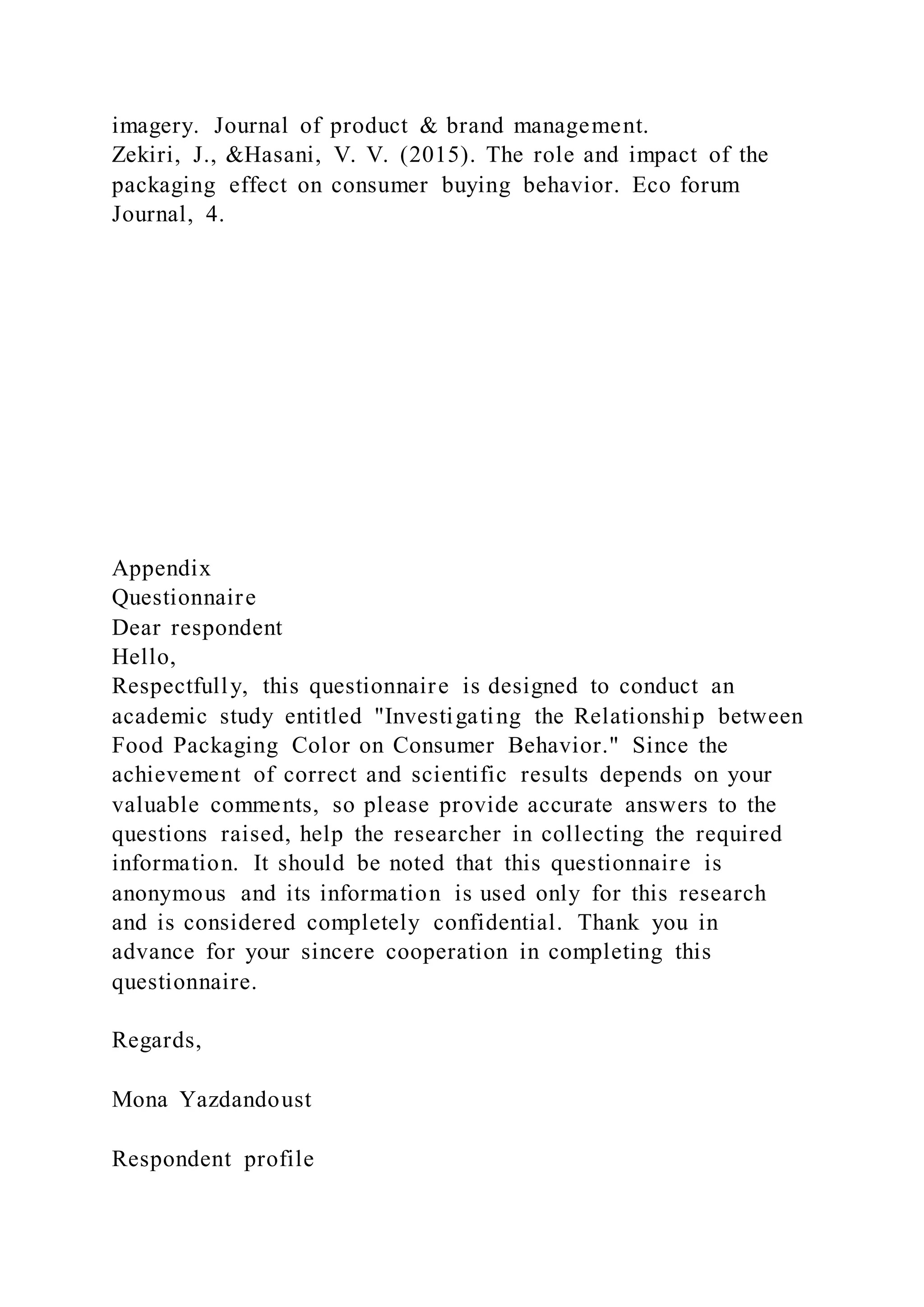 imagery. Journal of product & brand management.
Zekiri, J., &Hasani, V. V. (2015). The role and impact of the
packaging effect on consumer buying behavior. Eco forum
Journal, 4.
Appendix
Questionnaire
Dear respondent
Hello,
Respectfully, this questionnaire is designed to conduct an
academic study entitled "Investigating the Relationship between
Food Packaging Color on Consumer Behavior." Since the
achievement of correct and scientific results depends on your
valuable comments, so please provide accurate answers to the
questions raised, help the researcher in collecting the required
information. It should be noted that this questionnaire is
anonymous and its information is used only for this research
and is considered completely confidential. Thank you in
advance for your sincere cooperation in completing this
questionnaire.
Regards,
Mona Yazdandoust
Respondent profile
 