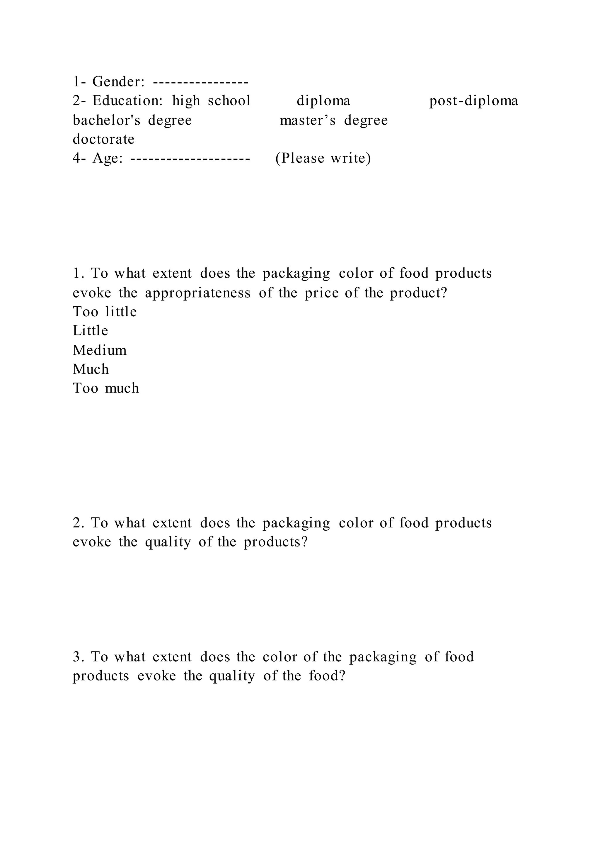 1- Gender: ----------------
2- Education: high school diploma post-diploma
bachelor's degree master’s degree
doctorate
4- Age: -------------------- (Please write)
1. To what extent does the packaging color of food products
evoke the appropriateness of the price of the product?
Too little
Little
Medium
Much
Too much
2. To what extent does the packaging color of food products
evoke the quality of the products?
3. To what extent does the color of the packaging of food
products evoke the quality of the food?
 