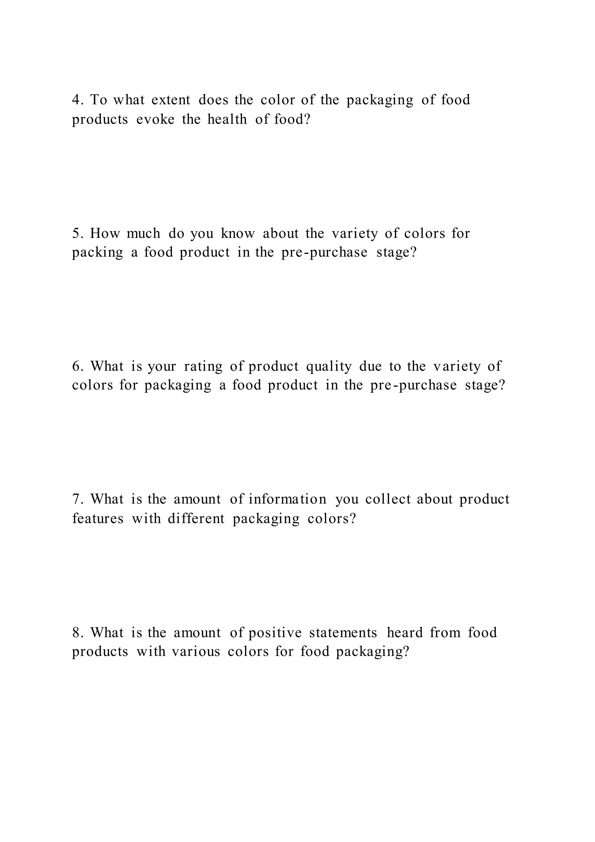 4. To what extent does the color of the packaging of food
products evoke the health of food?
5. How much do you know about the variety of colors for
packing a food product in the pre-purchase stage?
6. What is your rating of product quality due to the variety of
colors for packaging a food product in the pre-purchase stage?
7. What is the amount of information you collect about product
features with different packaging colors?
8. What is the amount of positive statements heard from food
products with various colors for food packaging?
 