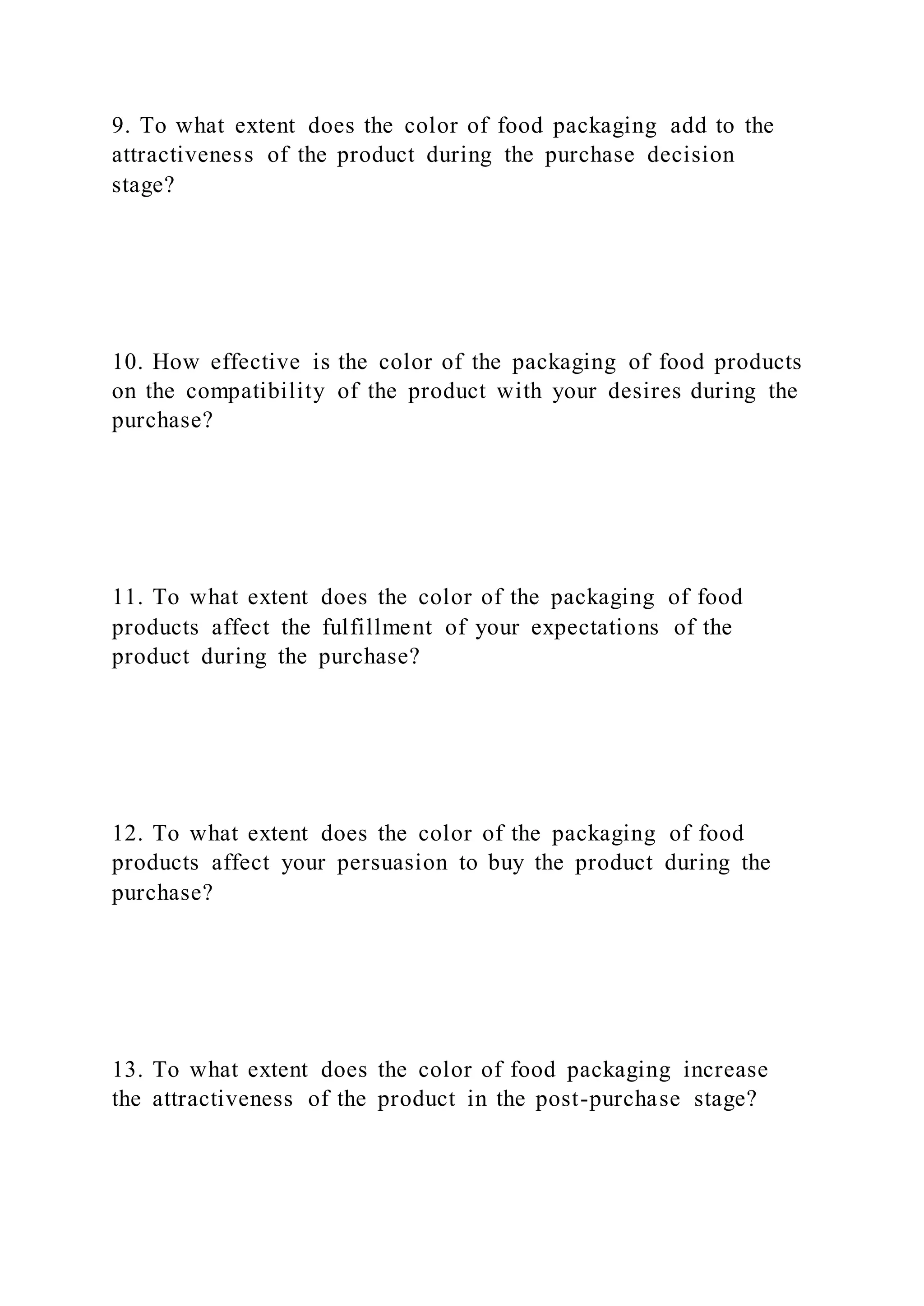 9. To what extent does the color of food packaging add to the
attractiveness of the product during the purchase decision
stage?
10. How effective is the color of the packaging of food products
on the compatibility of the product with your desires during the
purchase?
11. To what extent does the color of the packaging of food
products affect the fulfillment of your expectations of the
product during the purchase?
12. To what extent does the color of the packaging of food
products affect your persuasion to buy the product during the
purchase?
13. To what extent does the color of food packaging increase
the attractiveness of the product in the post-purchase stage?
 