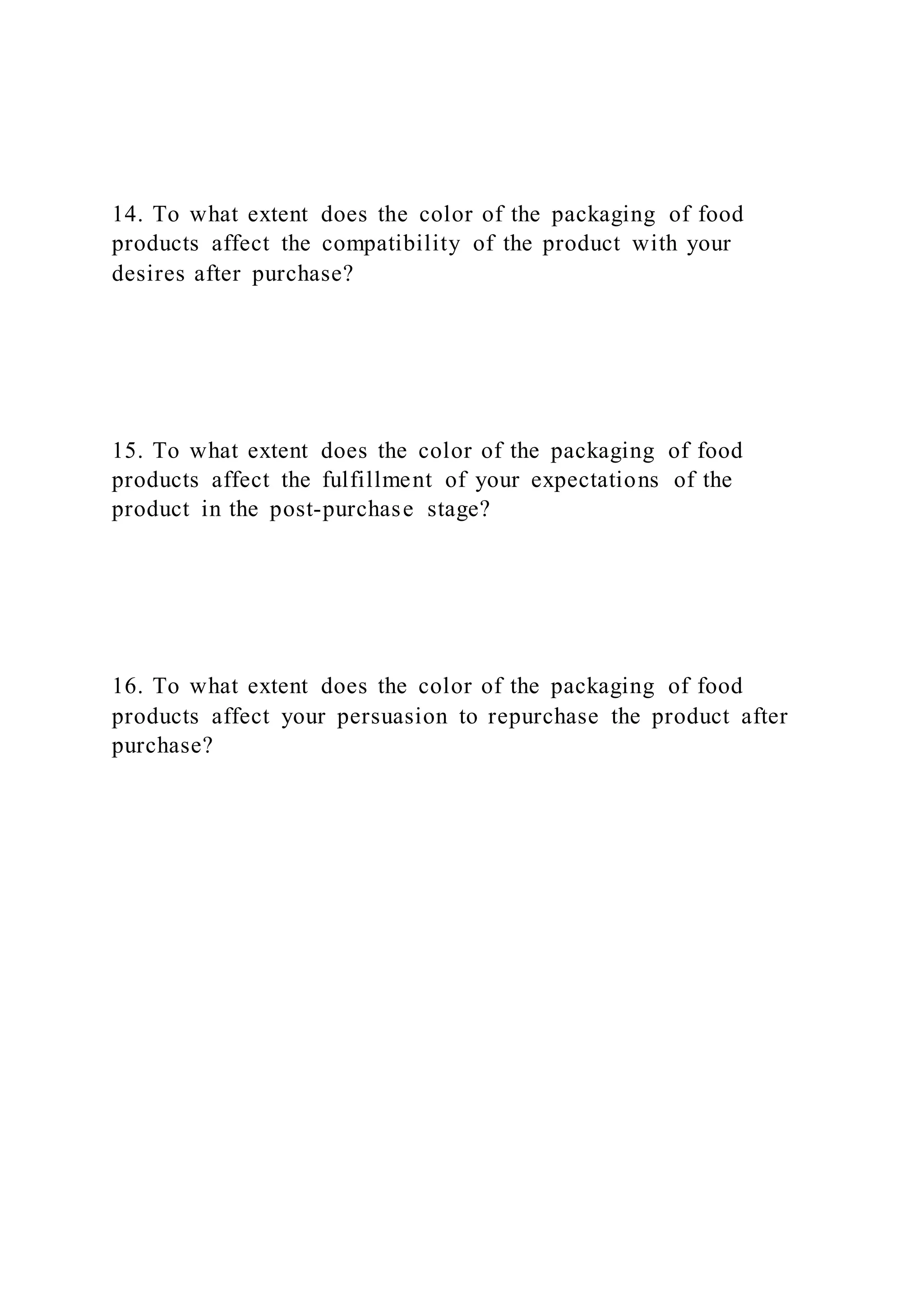 14. To what extent does the color of the packaging of food
products affect the compatibility of the product with your
desires after purchase?
15. To what extent does the color of the packaging of food
products affect the fulfillment of your expectations of the
product in the post-purchase stage?
16. To what extent does the color of the packaging of food
products affect your persuasion to repurchase the product after
purchase?
 