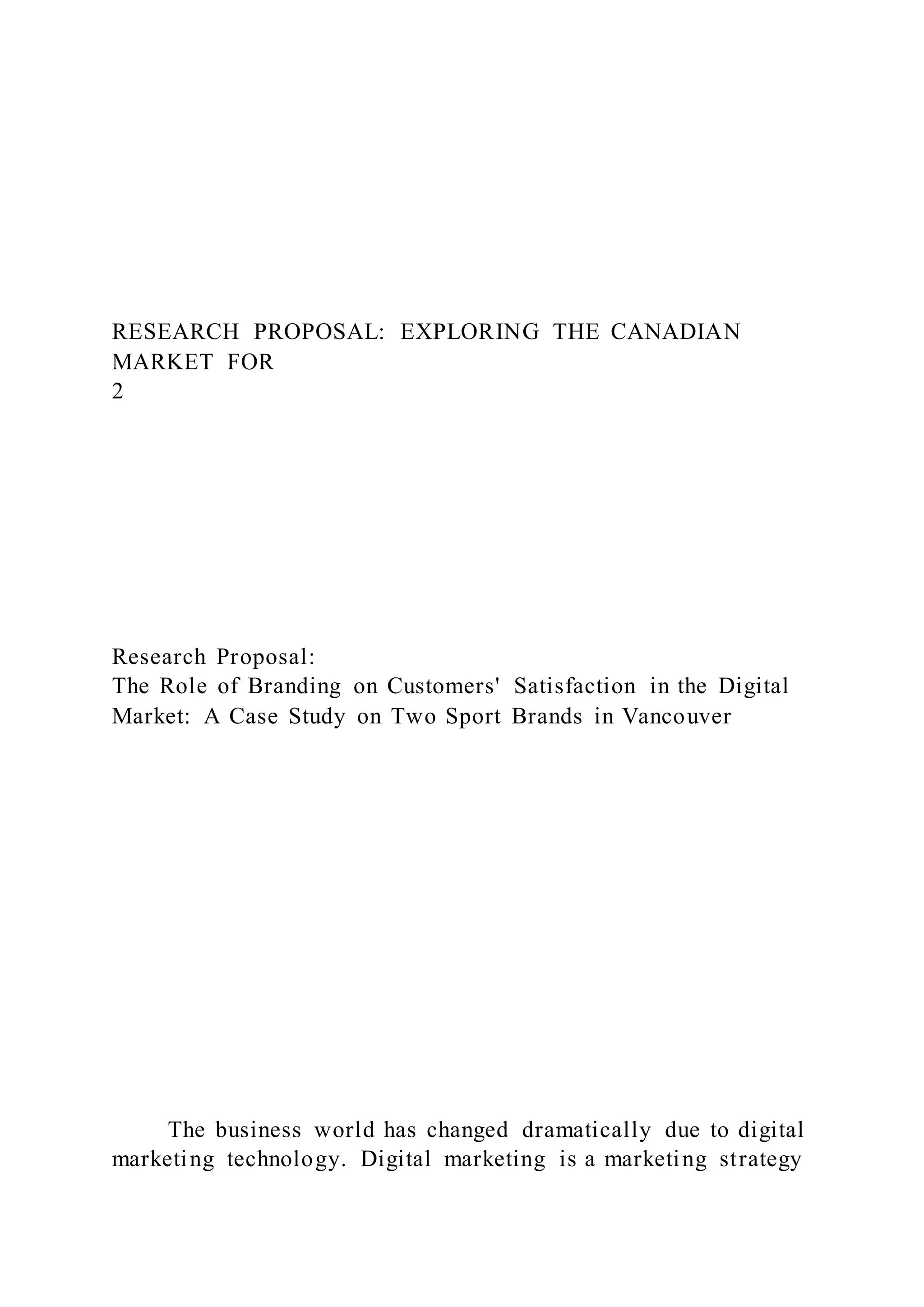 RESEARCH PROPOSAL: EXPLORING THE CANADIAN
MARKET FOR
2
Research Proposal:
The Role of Branding on Customers' Satisfaction in the Digital
Market: A Case Study on Two Sport Brands in Vancouver
The business world has changed dramatically due to digital
marketing technology. Digital marketing is a marketing strategy
 