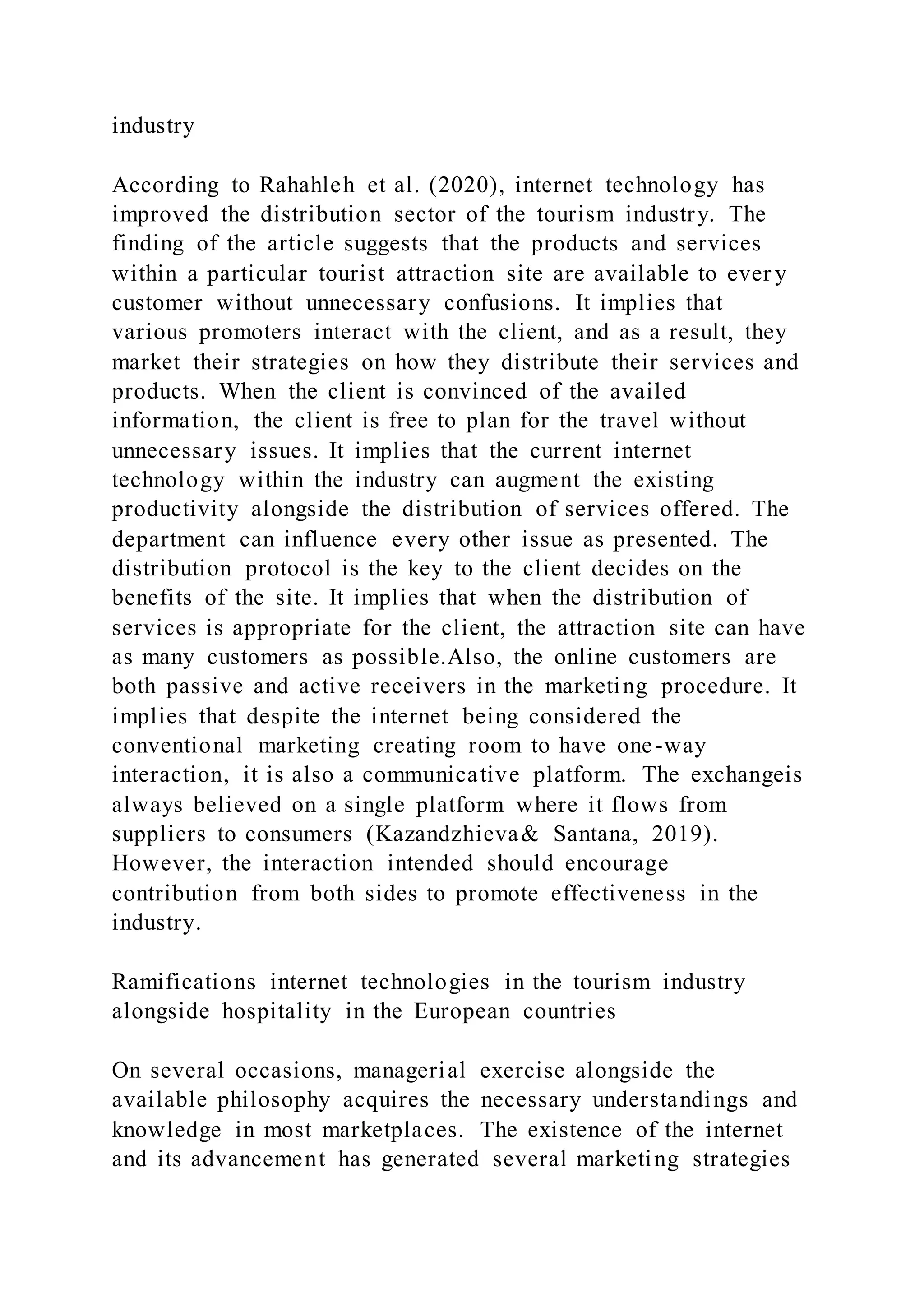 industry
According to Rahahleh et al. (2020), internet technology has
improved the distribution sector of the tourism industry. The
finding of the article suggests that the products and services
within a particular tourist attraction site are available to ever y
customer without unnecessary confusions. It implies that
various promoters interact with the client, and as a result, they
market their strategies on how they distribute their services and
products. When the client is convinced of the availed
information, the client is free to plan for the travel without
unnecessary issues. It implies that the current internet
technology within the industry can augment the existing
productivity alongside the distribution of services offered. The
department can influence every other issue as presented. The
distribution protocol is the key to the client decides on the
benefits of the site. It implies that when the distribution of
services is appropriate for the client, the attraction site can have
as many customers as possible.Also, the online customers are
both passive and active receivers in the marketing procedure. It
implies that despite the internet being considered the
conventional marketing creating room to have one-way
interaction, it is also a communicative platform. The exchangeis
always believed on a single platform where it flows from
suppliers to consumers (Kazandzhieva& Santana, 2019).
However, the interaction intended should encourage
contribution from both sides to promote effectiveness in the
industry.
Ramifications internet technologies in the tourism industry
alongside hospitality in the European countries
On several occasions, managerial exercise alongside the
available philosophy acquires the necessary understandings and
knowledge in most marketplaces. The existence of the internet
and its advancement has generated several marketing strategies
 