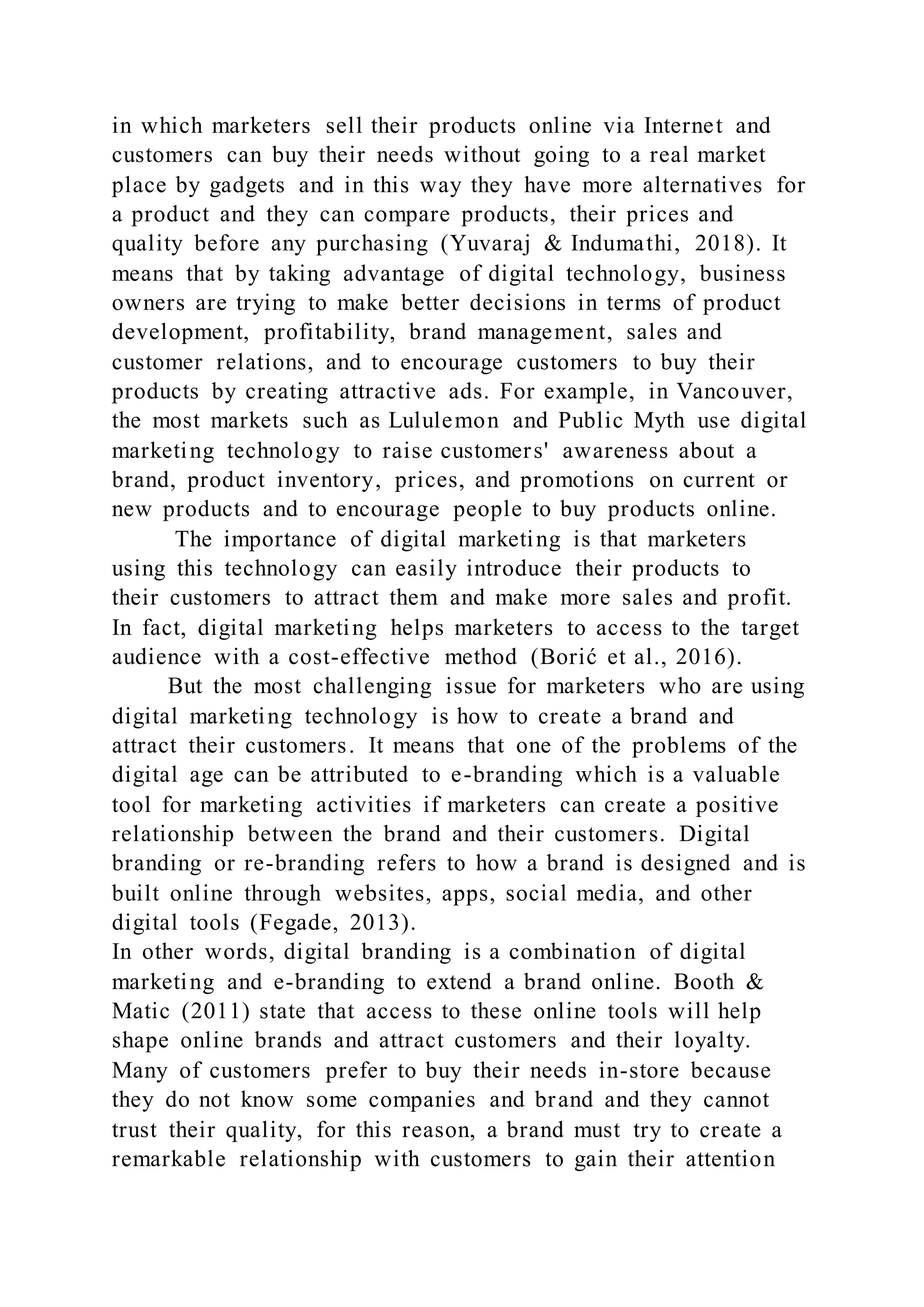 in which marketers sell their products online via Internet and
customers can buy their needs without going to a real market
place by gadgets and in this way they have more alternatives for
a product and they can compare products, their prices and
quality before any purchasing (Yuvaraj & Indumathi, 2018). It
means that by taking advantage of digital technology, business
owners are trying to make better decisions in terms of product
development, profitability, brand management, sales and
customer relations, and to encourage customers to buy their
products by creating attractive ads. For example, in Vancouver,
the most markets such as Lululemon and Public Myth use digital
marketing technology to raise customers' awareness about a
brand, product inventory, prices, and promotions on current or
new products and to encourage people to buy products online.
The importance of digital marketing is that marketers
using this technology can easily introduce their products to
their customers to attract them and make more sales and profit.
In fact, digital marketing helps marketers to access to the target
audience with a cost-effective method (Borić et al., 2016).
But the most challenging issue for marketers who are using
digital marketing technology is how to create a brand and
attract their customers. It means that one of the problems of the
digital age can be attributed to e-branding which is a valuable
tool for marketing activities if marketers can create a positive
relationship between the brand and their customers. Digital
branding or re-branding refers to how a brand is designed and is
built online through websites, apps, social media, and other
digital tools (Fegade, 2013).
In other words, digital branding is a combination of digital
marketing and e-branding to extend a brand online. Booth &
Matic (2011) state that access to these online tools will help
shape online brands and attract customers and their loyalty.
Many of customers prefer to buy their needs in-store because
they do not know some companies and brand and they cannot
trust their quality, for this reason, a brand must try to create a
remarkable relationship with customers to gain their attention
 