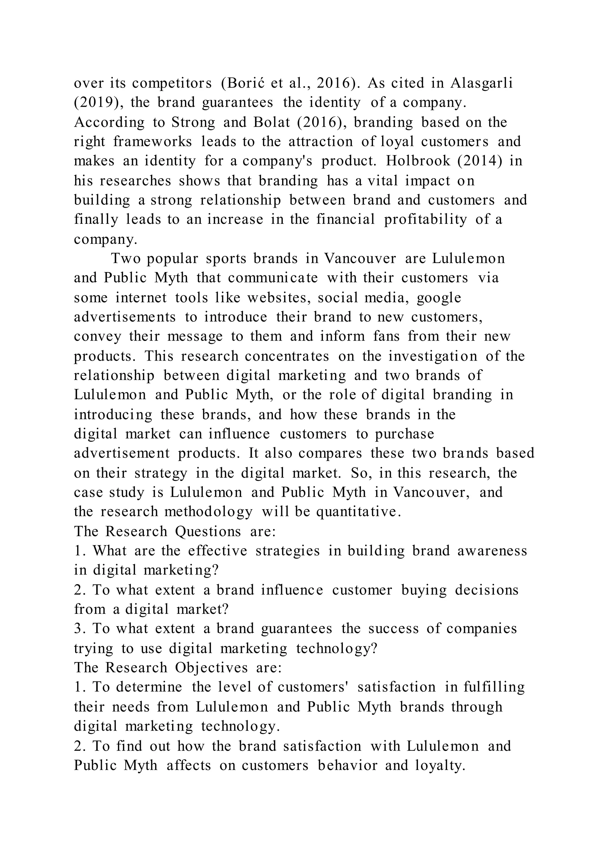 over its competitors (Borić et al., 2016). As cited in Alasgarli
(2019), the brand guarantees the identity of a company.
According to Strong and Bolat (2016), branding based on the
right frameworks leads to the attraction of loyal customers and
makes an identity for a company's product. Holbrook (2014) in
his researches shows that branding has a vital impact on
building a strong relationship between brand and customers and
finally leads to an increase in the financial profitability of a
company.
Two popular sports brands in Vancouver are Lululemon
and Public Myth that communicate with their customers via
some internet tools like websites, social media, google
advertisements to introduce their brand to new customers,
convey their message to them and inform fans from their new
products. This research concentrates on the investigation of the
relationship between digital marketing and two brands of
Lululemon and Public Myth, or the role of digital branding in
introducing these brands, and how these brands in the
digital market can influence customers to purchase
advertisement products. It also compares these two brands based
on their strategy in the digital market. So, in this research, the
case study is Lululemon and Public Myth in Vancouver, and
the research methodology will be quantitative.
The Research Questions are:
1. What are the effective strategies in building brand awareness
in digital marketing?
2. To what extent a brand influence customer buying decisions
from a digital market?
3. To what extent a brand guarantees the success of companies
trying to use digital marketing technology?
The Research Objectives are:
1. To determine the level of customers' satisfaction in fulfilling
their needs from Lululemon and Public Myth brands through
digital marketing technology.
2. To find out how the brand satisfaction with Lululemon and
Public Myth affects on customers behavior and loyalty.
 