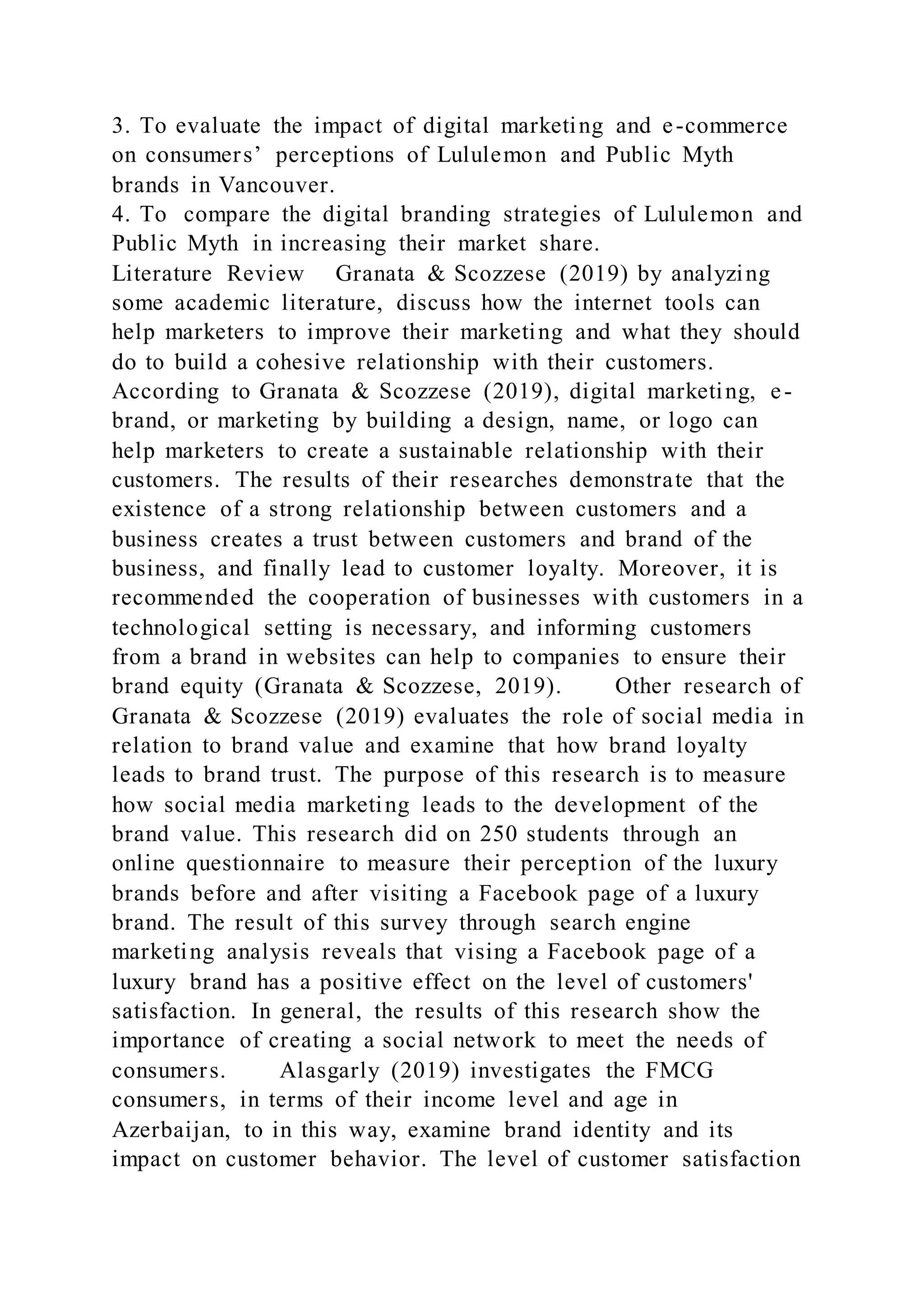 3. To evaluate the impact of digital marketing and e-commerce
on consumers’ perceptions of Lululemon and Public Myth
brands in Vancouver.
4. To compare the digital branding strategies of Lululemon and
Public Myth in increasing their market share.
Literature Review Granata & Scozzese (2019) by analyzing
some academic literature, discuss how the internet tools can
help marketers to improve their marketing and what they should
do to build a cohesive relationship with their customers.
According to Granata & Scozzese (2019), digital marketing, e-
brand, or marketing by building a design, name, or logo can
help marketers to create a sustainable relationship with their
customers. The results of their researches demonstrate that the
existence of a strong relationship between customers and a
business creates a trust between customers and brand of the
business, and finally lead to customer loyalty. Moreover, it is
recommended the cooperation of businesses with customers in a
technological setting is necessary, and informing customers
from a brand in websites can help to companies to ensure their
brand equity (Granata & Scozzese, 2019). Other research of
Granata & Scozzese (2019) evaluates the role of social media in
relation to brand value and examine that how brand loyalty
leads to brand trust. The purpose of this research is to measure
how social media marketing leads to the development of the
brand value. This research did on 250 students through an
online questionnaire to measure their perception of the luxury
brands before and after visiting a Facebook page of a luxury
brand. The result of this survey through search engine
marketing analysis reveals that vising a Facebook page of a
luxury brand has a positive effect on the level of customers'
satisfaction. In general, the results of this research show the
importance of creating a social network to meet the needs of
consumers. Alasgarly (2019) investigates the FMCG
consumers, in terms of their income level and age in
Azerbaijan, to in this way, examine brand identity and its
impact on customer behavior. The level of customer satisfaction
 