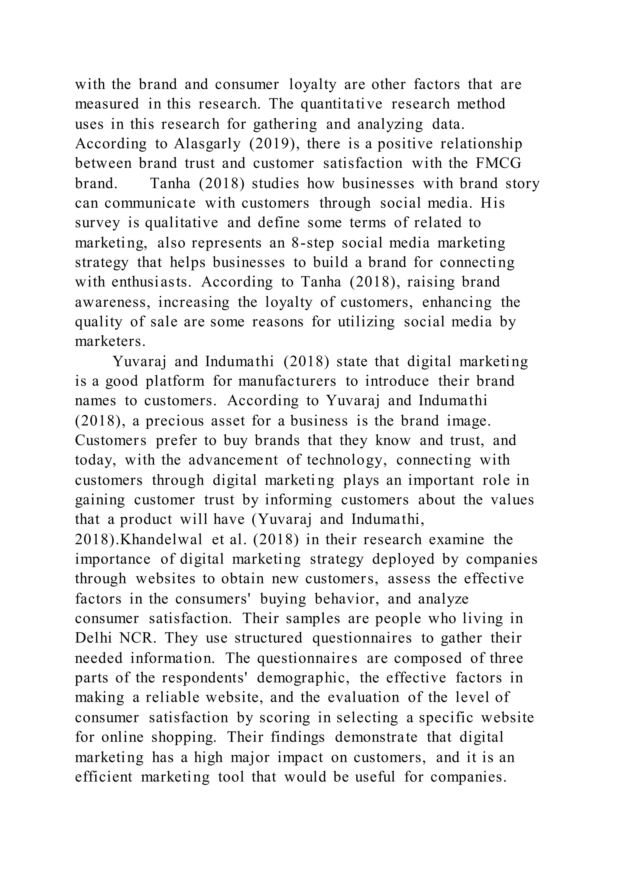 with the brand and consumer loyalty are other factors that are
measured in this research. The quantitative research method
uses in this research for gathering and analyzing data.
According to Alasgarly (2019), there is a positive relationship
between brand trust and customer satisfaction with the FMCG
brand. Tanha (2018) studies how businesses with brand story
can communicate with customers through social media. His
survey is qualitative and define some terms of related to
marketing, also represents an 8-step social media marketing
strategy that helps businesses to build a brand for connecting
with enthusiasts. According to Tanha (2018), raising brand
awareness, increasing the loyalty of customers, enhancing the
quality of sale are some reasons for utilizing social media by
marketers.
Yuvaraj and Indumathi (2018) state that digital marketing
is a good platform for manufacturers to introduce their brand
names to customers. According to Yuvaraj and Indumathi
(2018), a precious asset for a business is the brand image.
Customers prefer to buy brands that they know and trust, and
today, with the advancement of technology, connecting with
customers through digital marketi ng plays an important role in
gaining customer trust by informing customers about the values
that a product will have (Yuvaraj and Indumathi,
2018).Khandelwal et al. (2018) in their research examine the
importance of digital marketing strategy deployed by companies
through websites to obtain new customers, assess the effective
factors in the consumers' buying behavior, and analyze
consumer satisfaction. Their samples are people who living in
Delhi NCR. They use structured questionnaires to gather their
needed information. The questionnaires are composed of three
parts of the respondents' demographic, the effective factors in
making a reliable website, and the evaluation of the level of
consumer satisfaction by scoring in selecting a specific website
for online shopping. Their findings demonstrate that digital
marketing has a high major impact on customers, and it is an
efficient marketing tool that would be useful for companies.
 
