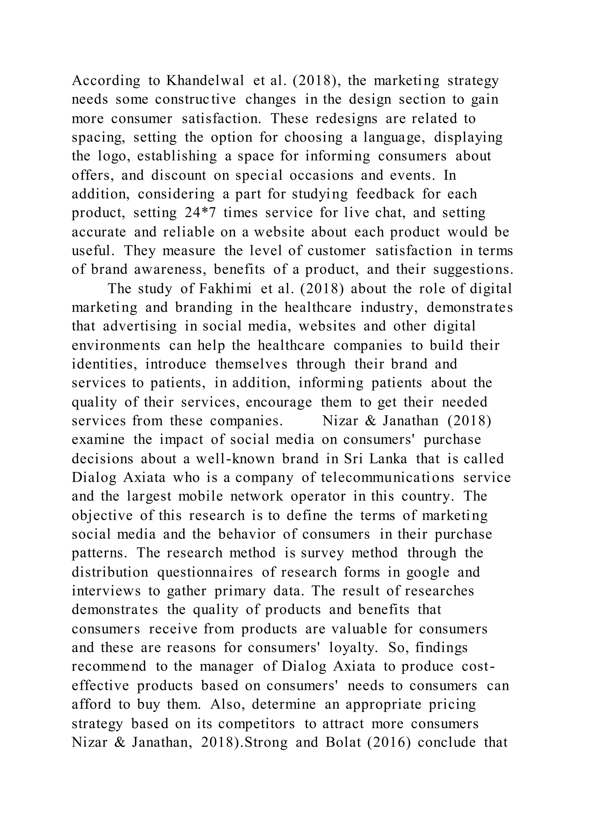 According to Khandelwal et al. (2018), the marketing strategy
needs some constructive changes in the design section to gain
more consumer satisfaction. These redesigns are related to
spacing, setting the option for choosing a language, displaying
the logo, establishing a space for informing consumers about
offers, and discount on special occasions and events. In
addition, considering a part for studying feedback for each
product, setting 24*7 times service for live chat, and setting
accurate and reliable on a website about each product would be
useful. They measure the level of customer satisfaction in terms
of brand awareness, benefits of a product, and their suggestions.
The study of Fakhimi et al. (2018) about the role of digital
marketing and branding in the healthcare industry, demonstrates
that advertising in social media, websites and other digital
environments can help the healthcare companies to build their
identities, introduce themselves through their brand and
services to patients, in addition, informing patients about the
quality of their services, encourage them to get their needed
services from these companies. Nizar & Janathan (2018)
examine the impact of social media on consumers' purchase
decisions about a well-known brand in Sri Lanka that is called
Dialog Axiata who is a company of telecommunications service
and the largest mobile network operator in this country. The
objective of this research is to define the terms of marketing
social media and the behavior of consumers in their purchase
patterns. The research method is survey method through the
distribution questionnaires of research forms in google and
interviews to gather primary data. The result of researches
demonstrates the quality of products and benefits that
consumers receive from products are valuable for consumers
and these are reasons for consumers' loyalty. So, findings
recommend to the manager of Dialog Axiata to produce cost-
effective products based on consumers' needs to consumers can
afford to buy them. Also, determine an appropriate pricing
strategy based on its competitors to attract more consumers
Nizar & Janathan, 2018).Strong and Bolat (2016) conclude that
 