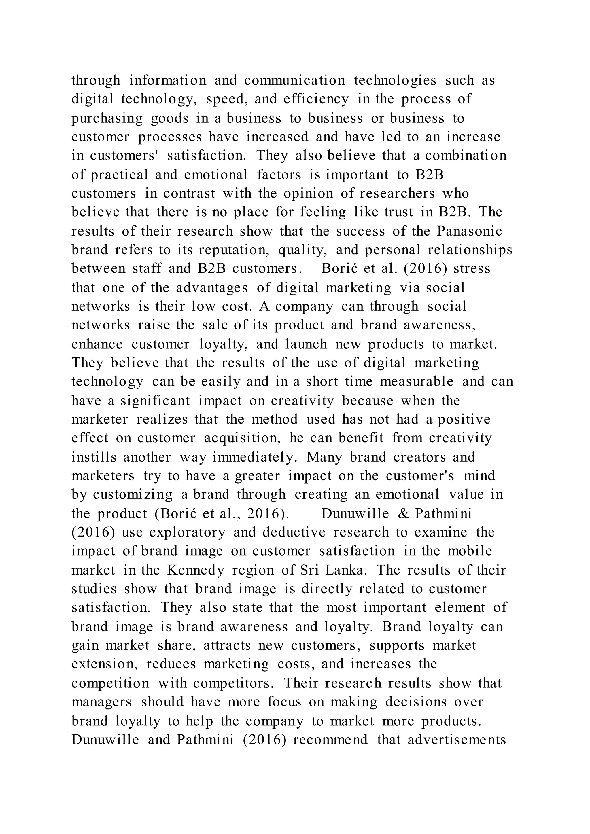 through information and communication technologies such as
digital technology, speed, and efficiency in the process of
purchasing goods in a business to business or business to
customer processes have increased and have led to an increase
in customers' satisfaction. They also believe that a combination
of practical and emotional factors is important to B2B
customers in contrast with the opinion of researchers who
believe that there is no place for feeling like trust in B2B. The
results of their research show that the success of the Panasonic
brand refers to its reputation, quality, and personal relationships
between staff and B2B customers. Borić et al. (2016) stress
that one of the advantages of digital marketing via social
networks is their low cost. A company can through social
networks raise the sale of its product and brand awareness,
enhance customer loyalty, and launch new products to market.
They believe that the results of the use of digital marketing
technology can be easily and in a short time measurable and can
have a significant impact on creativity because when the
marketer realizes that the method used has not had a positive
effect on customer acquisition, he can benefit from creativity
instills another way immediately. Many brand creators and
marketers try to have a greater impact on the customer's mind
by customizing a brand through creating an emotional value in
the product (Borić et al., 2016). Dunuwille & Pathmini
(2016) use exploratory and deductive research to examine the
impact of brand image on customer satisfaction in the mobile
market in the Kennedy region of Sri Lanka. The results of their
studies show that brand image is directly related to customer
satisfaction. They also state that the most important element of
brand image is brand awareness and loyalty. Brand loyalty can
gain market share, attracts new customers, supports market
extension, reduces marketing costs, and increases the
competition with competitors. Their research results show that
managers should have more focus on making decisions over
brand loyalty to help the company to market more products.
Dunuwille and Pathmini (2016) recommend that advertisements
 