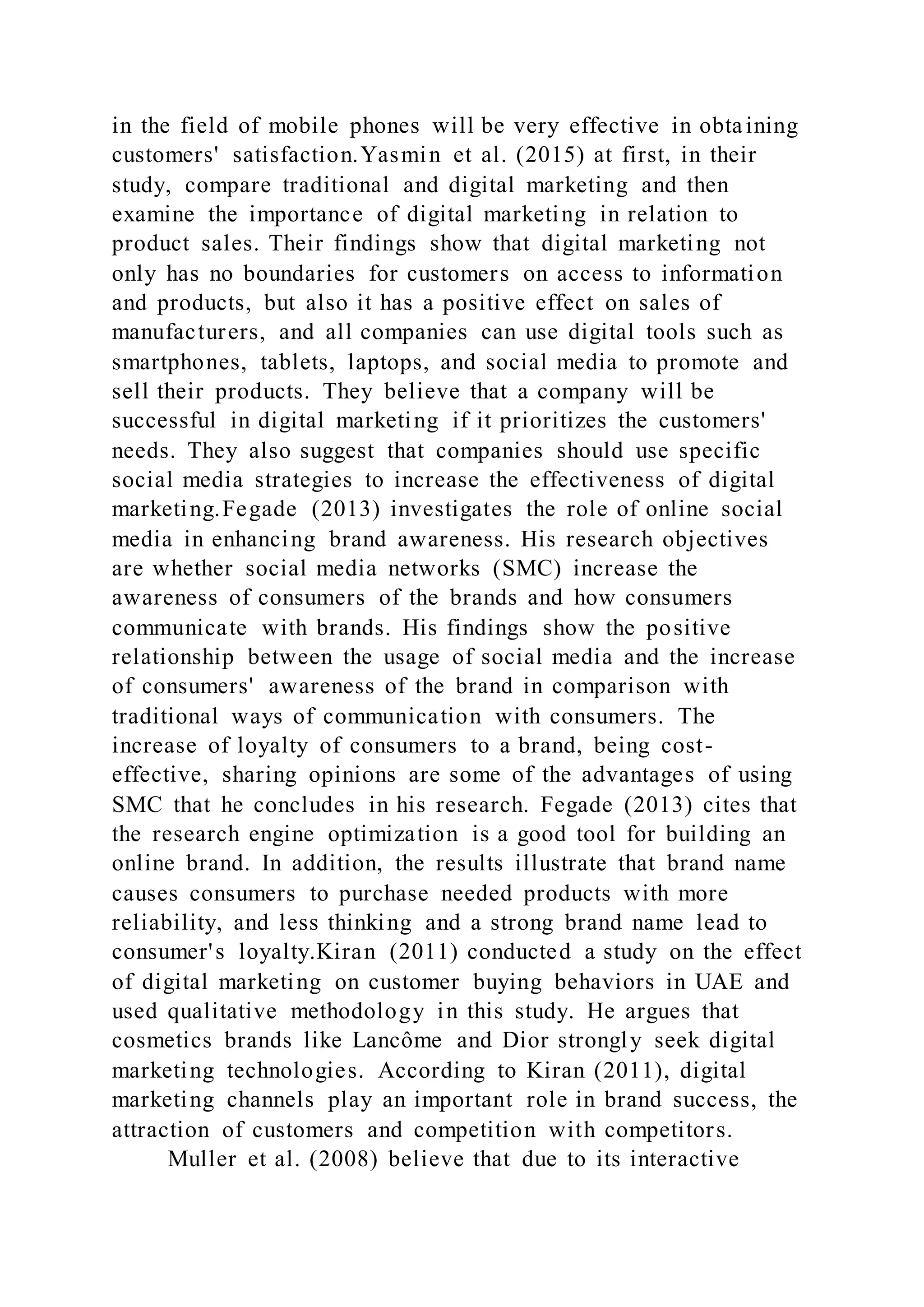 in the field of mobile phones will be very effective in obtaining
customers' satisfaction.Yasmin et al. (2015) at first, in their
study, compare traditional and digital marketing and then
examine the importance of digital marketing in relation to
product sales. Their findings show that digital marketing not
only has no boundaries for customers on access to information
and products, but also it has a positive effect on sales of
manufacturers, and all companies can use digital tools such as
smartphones, tablets, laptops, and social media to promote and
sell their products. They believe that a company will be
successful in digital marketing if it prioritizes the customers'
needs. They also suggest that companies should use specific
social media strategies to increase the effectiveness of digital
marketing.Fegade (2013) investigates the role of online social
media in enhancing brand awareness. His research objectives
are whether social media networks (SMC) increase the
awareness of consumers of the brands and how consumers
communicate with brands. His findings show the positive
relationship between the usage of social media and the increase
of consumers' awareness of the brand in comparison with
traditional ways of communication with consumers. The
increase of loyalty of consumers to a brand, being cost-
effective, sharing opinions are some of the advantages of using
SMC that he concludes in his research. Fegade (2013) cites that
the research engine optimization is a good tool for building an
online brand. In addition, the results illustrate that brand name
causes consumers to purchase needed products with more
reliability, and less thinking and a strong brand name lead to
consumer's loyalty.Kiran (2011) conducted a study on the effect
of digital marketing on customer buying behaviors in UAE and
used qualitative methodology in this study. He argues that
cosmetics brands like Lancôme and Dior strongly seek digital
marketing technologies. According to Kiran (2011), digital
marketing channels play an important role in brand success, the
attraction of customers and competition with competitors.
Muller et al. (2008) believe that due to its interactive
 