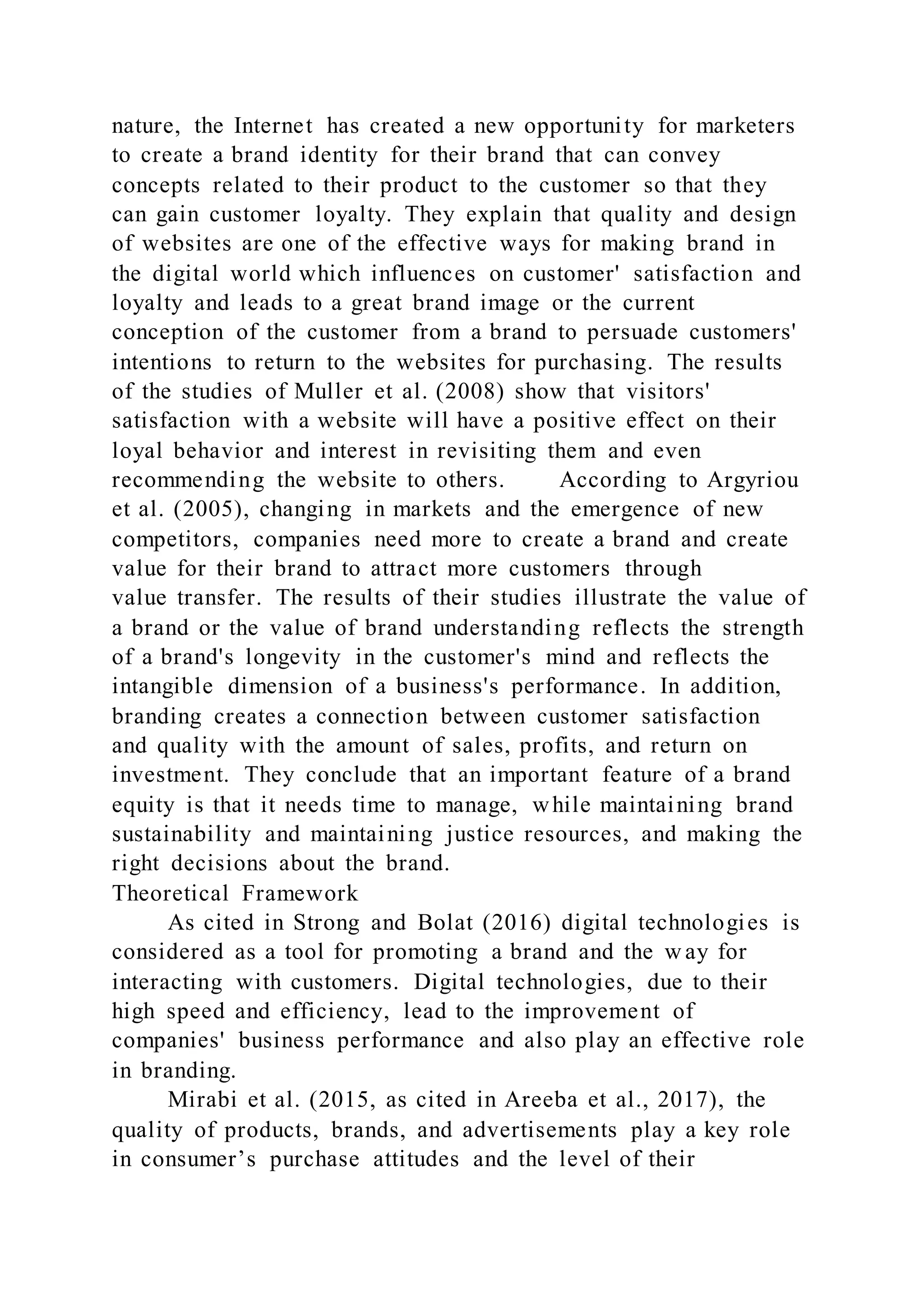nature, the Internet has created a new opportunity for marketers
to create a brand identity for their brand that can convey
concepts related to their product to the customer so that they
can gain customer loyalty. They explain that quality and design
of websites are one of the effective ways for making brand in
the digital world which influences on customer' satisfaction and
loyalty and leads to a great brand image or the current
conception of the customer from a brand to persuade customers'
intentions to return to the websites for purchasing. The results
of the studies of Muller et al. (2008) show that visitors'
satisfaction with a website will have a positive effect on their
loyal behavior and interest in revisiting them and even
recommending the website to others. According to Argyriou
et al. (2005), changing in markets and the emergence of new
competitors, companies need more to create a brand and create
value for their brand to attract more customers through
value transfer. The results of their studies illustrate the value of
a brand or the value of brand understanding reflects the strength
of a brand's longevity in the customer's mind and reflects the
intangible dimension of a business's performance. In addition,
branding creates a connection between customer satisfaction
and quality with the amount of sales, profits, and return on
investment. They conclude that an important feature of a brand
equity is that it needs time to manage, while maintaining brand
sustainability and maintaining justice resources, and making the
right decisions about the brand.
Theoretical Framework
As cited in Strong and Bolat (2016) digital technologies is
considered as a tool for promoting a brand and the w ay for
interacting with customers. Digital technologies, due to their
high speed and efficiency, lead to the improvement of
companies' business performance and also play an effective role
in branding.
Mirabi et al. (2015, as cited in Areeba et al., 2017), the
quality of products, brands, and advertisements play a key role
in consumer’s purchase attitudes and the level of their
 