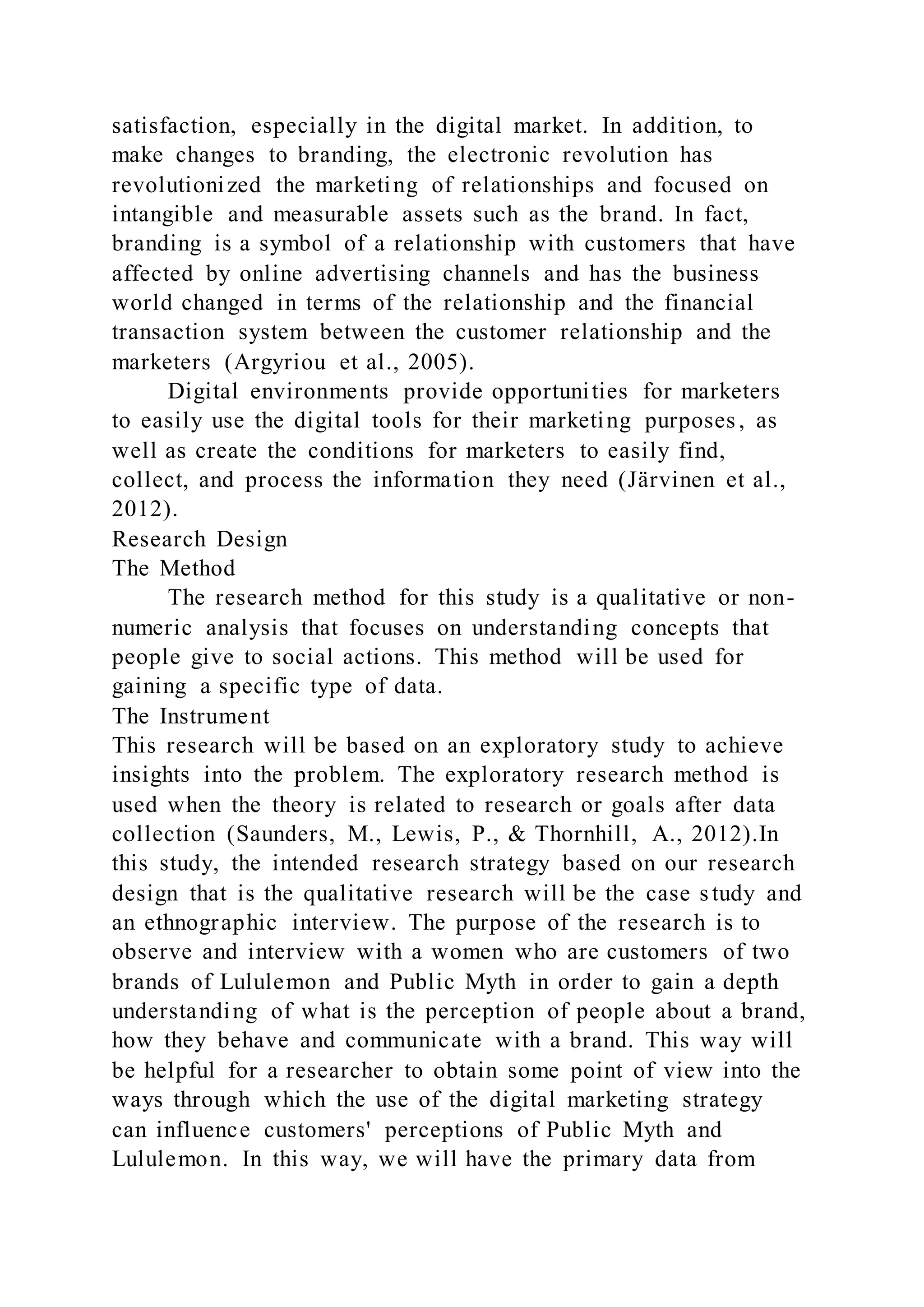 satisfaction, especially in the digital market. In addition, to
make changes to branding, the electronic revolution has
revolutionized the marketing of relationships and focused on
intangible and measurable assets such as the brand. In fact,
branding is a symbol of a relationship with customers that have
affected by online advertising channels and has the business
world changed in terms of the relationship and the financial
transaction system between the customer relationship and the
marketers (Argyriou et al., 2005).
Digital environments provide opportunities for marketers
to easily use the digital tools for their marketing purposes, as
well as create the conditions for marketers to easily find,
collect, and process the information they need (Järvinen et al.,
2012).
Research Design
The Method
The research method for this study is a qualitative or non-
numeric analysis that focuses on understanding concepts that
people give to social actions. This method will be used for
gaining a specific type of data.
The Instrument
This research will be based on an exploratory study to achieve
insights into the problem. The exploratory research method is
used when the theory is related to research or goals after data
collection (Saunders, M., Lewis, P., & Thornhill, A., 2012).In
this study, the intended research strategy based on our research
design that is the qualitative research will be the case study and
an ethnographic interview. The purpose of the research is to
observe and interview with a women who are customers of two
brands of Lululemon and Public Myth in order to gain a depth
understanding of what is the perception of people about a brand,
how they behave and communicate with a brand. This way will
be helpful for a researcher to obtain some point of view into the
ways through which the use of the digital marketing strategy
can influence customers' perceptions of Public Myth and
Lululemon. In this way, we will have the primary data from
 
