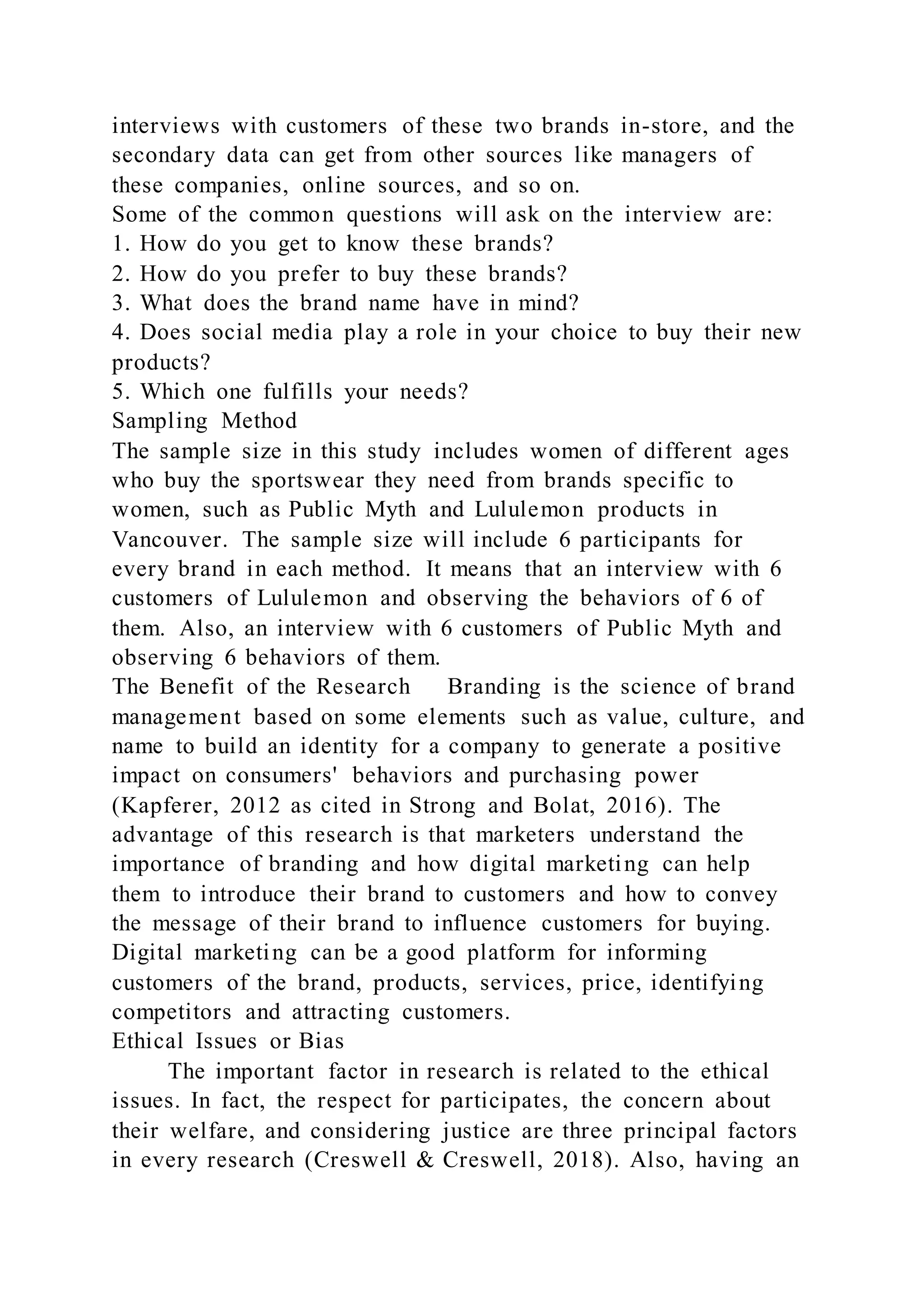 interviews with customers of these two brands in-store, and the
secondary data can get from other sources like managers of
these companies, online sources, and so on.
Some of the common questions will ask on the interview are:
1. How do you get to know these brands?
2. How do you prefer to buy these brands?
3. What does the brand name have in mind?
4. Does social media play a role in your choice to buy their new
products?
5. Which one fulfills your needs?
Sampling Method
The sample size in this study includes women of different ages
who buy the sportswear they need from brands specific to
women, such as Public Myth and Lululemon products in
Vancouver. The sample size will include 6 participants for
every brand in each method. It means that an interview with 6
customers of Lululemon and observing the behaviors of 6 of
them. Also, an interview with 6 customers of Public Myth and
observing 6 behaviors of them.
The Benefit of the Research Branding is the science of brand
management based on some elements such as value, culture, and
name to build an identity for a company to generate a positive
impact on consumers' behaviors and purchasing power
(Kapferer, 2012 as cited in Strong and Bolat, 2016). The
advantage of this research is that marketers understand the
importance of branding and how digital marketing can help
them to introduce their brand to customers and how to convey
the message of their brand to influence customers for buying.
Digital marketing can be a good platform for informing
customers of the brand, products, services, price, identifying
competitors and attracting customers.
Ethical Issues or Bias
The important factor in research is related to the ethical
issues. In fact, the respect for participates, the concern about
their welfare, and considering justice are three principal factors
in every research (Creswell & Creswell, 2018). Also, having an
 