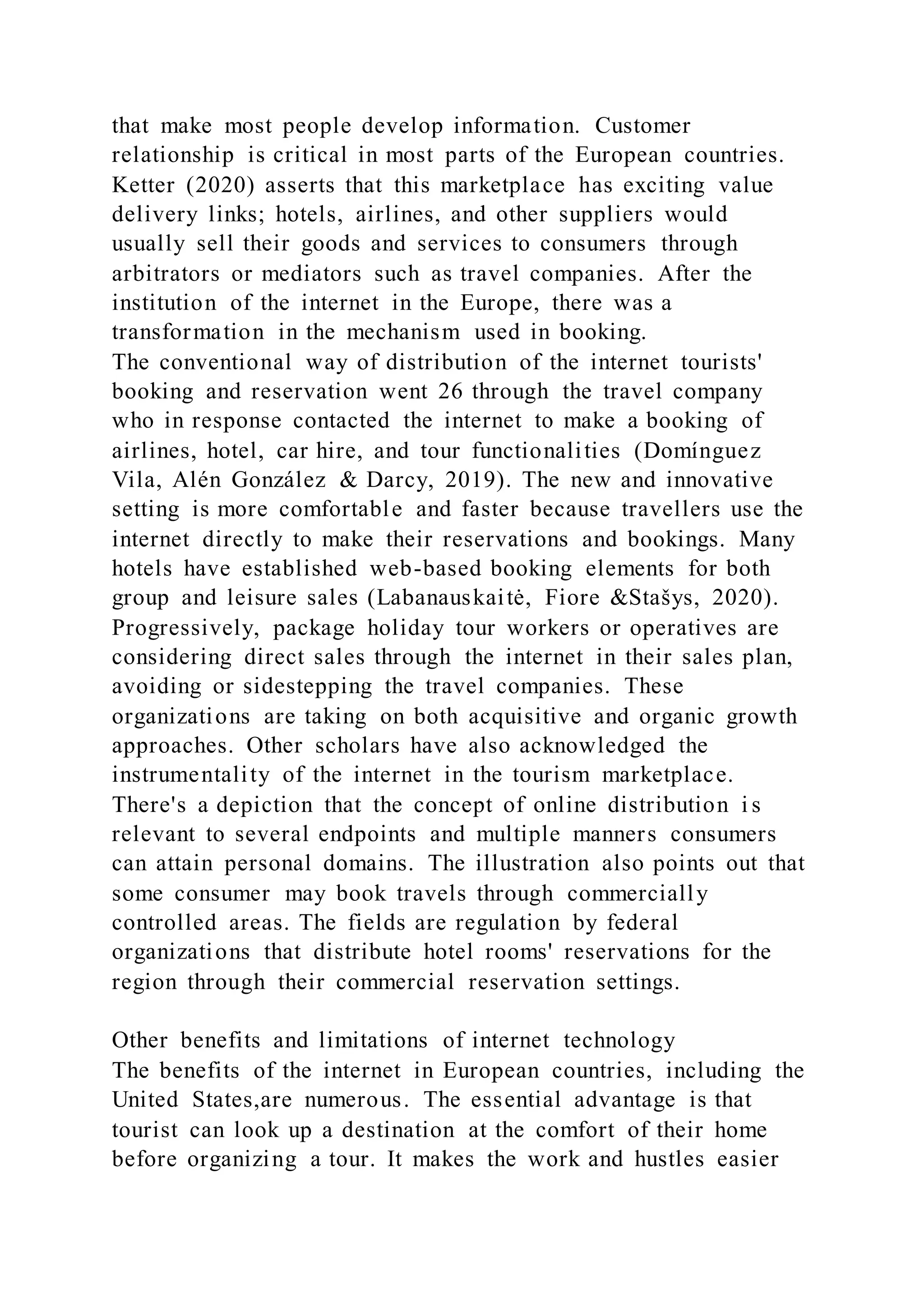 that make most people develop information. Customer
relationship is critical in most parts of the European countries.
Ketter (2020) asserts that this marketplace has exciting value
delivery links; hotels, airlines, and other suppliers would
usually sell their goods and services to consumers through
arbitrators or mediators such as travel companies. After the
institution of the internet in the Europe, there was a
transformation in the mechanism used in booking.
The conventional way of distribution of the internet tourists'
booking and reservation went 26 through the travel company
who in response contacted the internet to make a booking of
airlines, hotel, car hire, and tour functionalities (Domínguez
Vila, Alén González & Darcy, 2019). The new and innovative
setting is more comfortable and faster because travellers use the
internet directly to make their reservations and bookings. Many
hotels have established web-based booking elements for both
group and leisure sales (Labanauskaitė, Fiore &Stašys, 2020).
Progressively, package holiday tour workers or operatives are
considering direct sales through the internet in their sales plan,
avoiding or sidestepping the travel companies. These
organizations are taking on both acquisitive and organic growth
approaches. Other scholars have also acknowledged the
instrumentality of the internet in the tourism marketplace.
There's a depiction that the concept of online distribution i s
relevant to several endpoints and multiple manners consumers
can attain personal domains. The illustration also points out that
some consumer may book travels through commercially
controlled areas. The fields are regulation by federal
organizations that distribute hotel rooms' reservations for the
region through their commercial reservation settings.
Other benefits and limitations of internet technology
The benefits of the internet in European countries, including the
United States,are numerous. The essential advantage is that
tourist can look up a destination at the comfort of their home
before organizing a tour. It makes the work and hustles easier
 