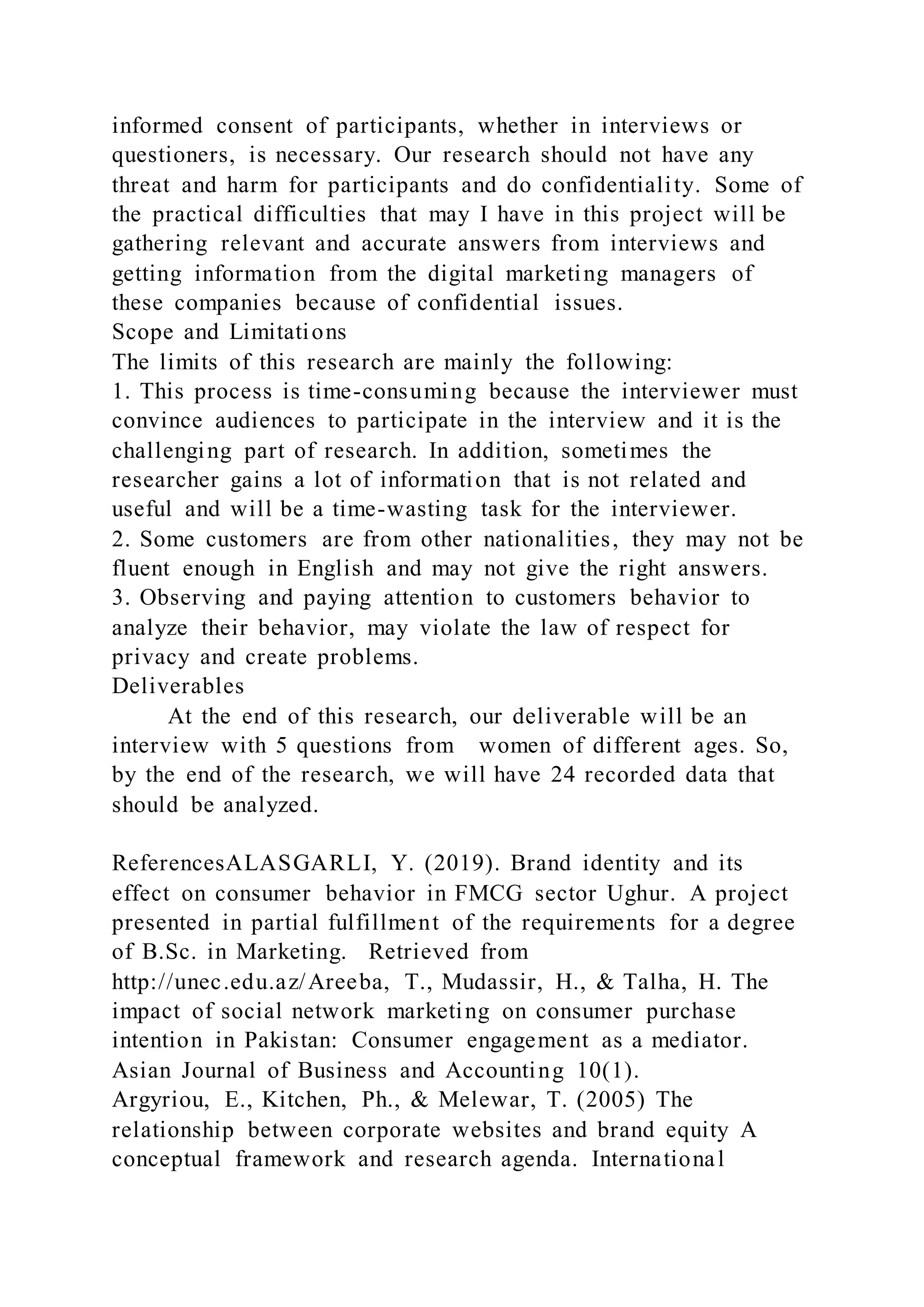 informed consent of participants, whether in interviews or
questioners, is necessary. Our research should not have any
threat and harm for participants and do confidentiality. Some of
the practical difficulties that may I have in this project will be
gathering relevant and accurate answers from interviews and
getting information from the digital marketing managers of
these companies because of confidential issues.
Scope and Limitations
The limits of this research are mainly the following:
1. This process is time-consuming because the interviewer must
convince audiences to participate in the interview and it is the
challenging part of research. In addition, sometimes the
researcher gains a lot of information that is not related and
useful and will be a time-wasting task for the interviewer.
2. Some customers are from other nationalities, they may not be
fluent enough in English and may not give the right answers.
3. Observing and paying attention to customers behavior to
analyze their behavior, may violate the law of respect for
privacy and create problems.
Deliverables
At the end of this research, our deliverable will be an
interview with 5 questions from women of different ages. So,
by the end of the research, we will have 24 recorded data that
should be analyzed.
ReferencesALASGARLI, Y. (2019). Brand identity and its
effect on consumer behavior in FMCG sector Ughur. A project
presented in partial fulfillment of the requirements for a degree
of B.Sc. in Marketing. Retrieved from
http://unec.edu.az/Areeba, T., Mudassir, H., & Talha, H. The
impact of social network marketing on consumer purchase
intention in Pakistan: Consumer engagement as a mediator.
Asian Journal of Business and Accounting 10(1).
Argyriou, E., Kitchen, Ph., & Melewar, T. (2005) The
relationship between corporate websites and brand equity A
conceptual framework and research agenda. International
 