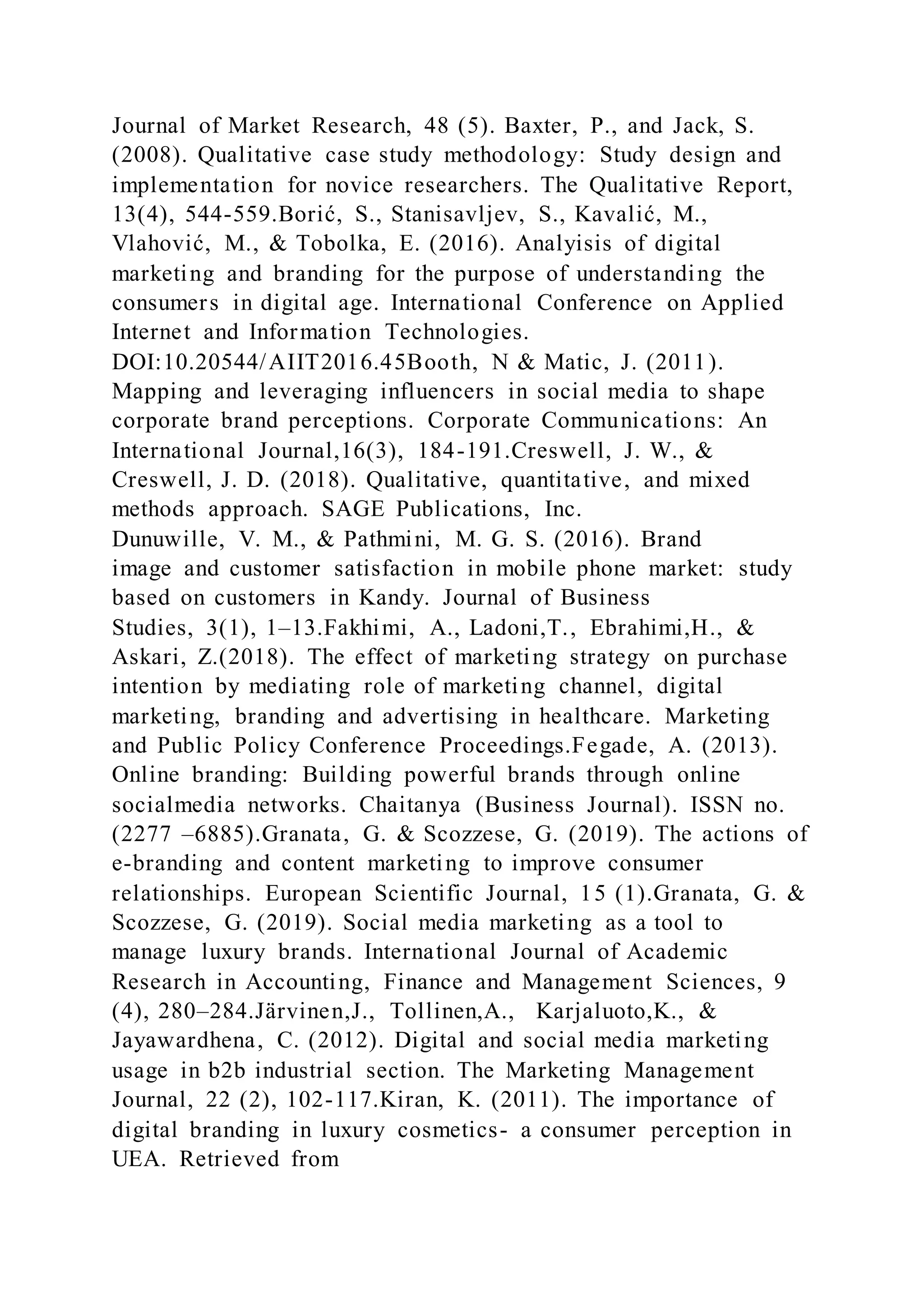 Journal of Market Research, 48 (5). Baxter, P., and Jack, S.
(2008). Qualitative case study methodology: Study design and
implementation for novice researchers. The Qualitative Report,
13(4), 544-559.Borić, S., Stanisavljev, S., Kavalić, M.,
Vlahović, M., & Tobolka, E. (2016). Analyisis of digital
marketing and branding for the purpose of understanding the
consumers in digital age. International Conference on Applied
Internet and Information Technologies.
DOI:10.20544/AIIT2016.45Booth, N & Matic, J. (2011).
Mapping and leveraging influencers in social media to shape
corporate brand perceptions. Corporate Communications: An
International Journal,16(3), 184-191.Creswell, J. W., &
Creswell, J. D. (2018). Qualitative, quantitative, and mixed
methods approach. SAGE Publications, Inc.
Dunuwille, V. M., & Pathmini, M. G. S. (2016). Brand
image and customer satisfaction in mobile phone market: study
based on customers in Kandy. Journal of Business
Studies, 3(1), 1–13.Fakhimi, A., Ladoni,T., Ebrahimi,H., &
Askari, Z.(2018). The effect of marketing strategy on purchase
intention by mediating role of marketing channel, digital
marketing, branding and advertising in healthcare. Marketing
and Public Policy Conference Proceedings.Fegade, A. (2013).
Online branding: Building powerful brands through online
socialmedia networks. Chaitanya (Business Journal). ISSN no.
(2277 –6885).Granata, G. & Scozzese, G. (2019). The actions of
e-branding and content marketing to improve consumer
relationships. European Scientific Journal, 15 (1).Granata, G. &
Scozzese, G. (2019). Social media marketing as a tool to
manage luxury brands. International Journal of Academic
Research in Accounting, Finance and Management Sciences, 9
(4), 280–284.Järvinen,J., Tollinen,A., Karjaluoto,K., &
Jayawardhena, C. (2012). Digital and social media marketing
usage in b2b industrial section. The Marketing Management
Journal, 22 (2), 102-117.Kiran, K. (2011). The importance of
digital branding in luxury cosmetics- a consumer perception in
UEA. Retrieved from
 