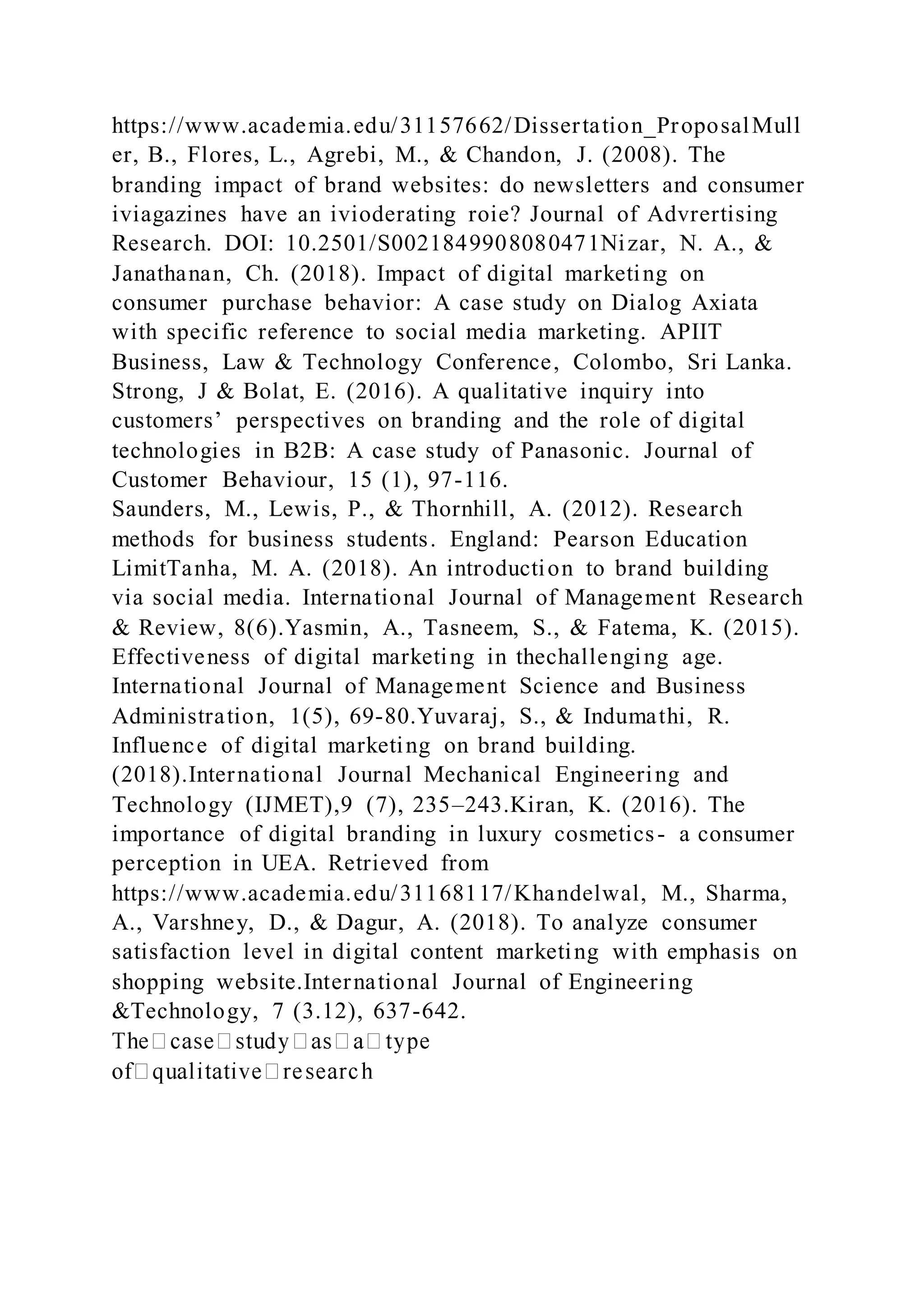 https://www.academia.edu/31157662/Dissertation_ProposalMull
er, B., Flores, L., Agrebi, M., & Chandon, J. (2008). The
branding impact of brand websites: do newsletters and consumer
iviagazines have an ivioderating roie? Journal of Advrertising
Research. DOI: 10.2501/S0021849908080471Nizar, N. A., &
Janathanan, Ch. (2018). Impact of digital marketing on
consumer purchase behavior: A case study on Dialog Axiata
with specific reference to social media marketing. APIIT
Business, Law & Technology Conference, Colombo, Sri Lanka.
Strong, J & Bolat, E. (2016). A qualitative inquiry into
customers’ perspectives on branding and the role of digital
technologies in B2B: A case study of Panasonic. Journal of
Customer Behaviour, 15 (1), 97-116.
Saunders, M., Lewis, P., & Thornhill, A. (2012). Research
methods for business students. England: Pearson Education
LimitTanha, M. A. (2018). An introduction to brand building
via social media. International Journal of Management Research
& Review, 8(6).Yasmin, A., Tasneem, S., & Fatema, K. (2015).
Effectiveness of digital marketing in thechallenging age.
International Journal of Management Science and Business
Administration, 1(5), 69-80.Yuvaraj, S., & Indumathi, R.
Influence of digital marketing on brand building.
(2018).International Journal Mechanical Engineering and
Technology (IJMET),9 (7), 235–243.Kiran, K. (2016). The
importance of digital branding in luxury cosmetics- a consumer
perception in UEA. Retrieved from
https://www.academia.edu/31168117/Khandelwal, M., Sharma,
A., Varshney, D., & Dagur, A. (2018). To analyze consumer
satisfaction level in digital content marketing with emphasis on
shopping website.International Journal of Engineering
&Technology, 7 (3.12), 637-642.
 