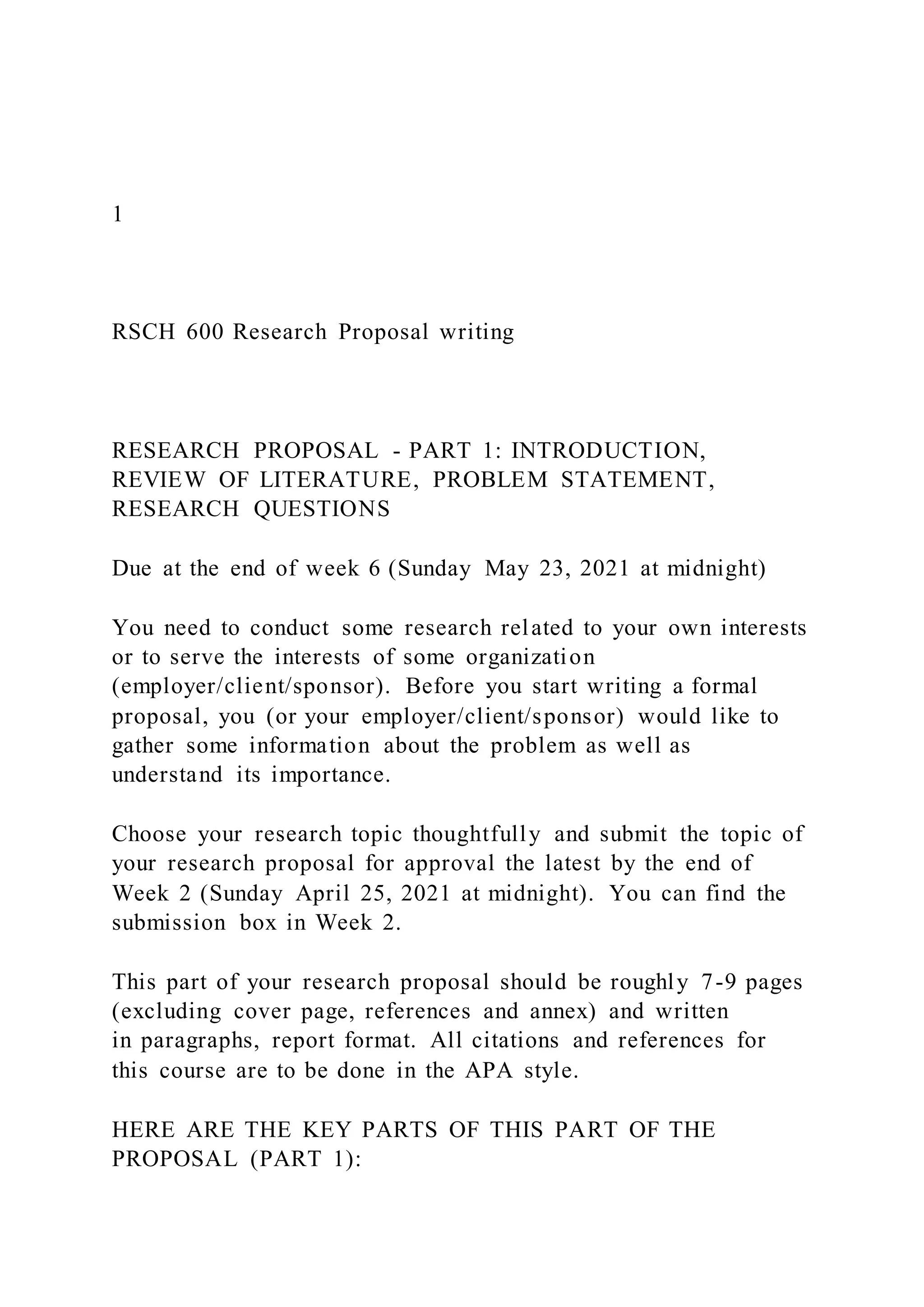 1
RSCH 600 Research Proposal writing
RESEARCH PROPOSAL - PART 1: INTRODUCTION,
REVIEW OF LITERATURE, PROBLEM STATEMENT,
RESEARCH QUESTIONS
Due at the end of week 6 (Sunday May 23, 2021 at midnight)
You need to conduct some research related to your own interests
or to serve the interests of some organization
(employer/client/sponsor). Before you start writing a formal
proposal, you (or your employer/client/sponsor) would like to
gather some information about the problem as well as
understand its importance.
Choose your research topic thoughtfully and submit the topic of
your research proposal for approval the latest by the end of
Week 2 (Sunday April 25, 2021 at midnight). You can find the
submission box in Week 2.
This part of your research proposal should be roughly 7-9 pages
(excluding cover page, references and annex) and written
in paragraphs, report format. All citations and references for
this course are to be done in the APA style.
HERE ARE THE KEY PARTS OF THIS PART OF THE
PROPOSAL (PART 1):
 