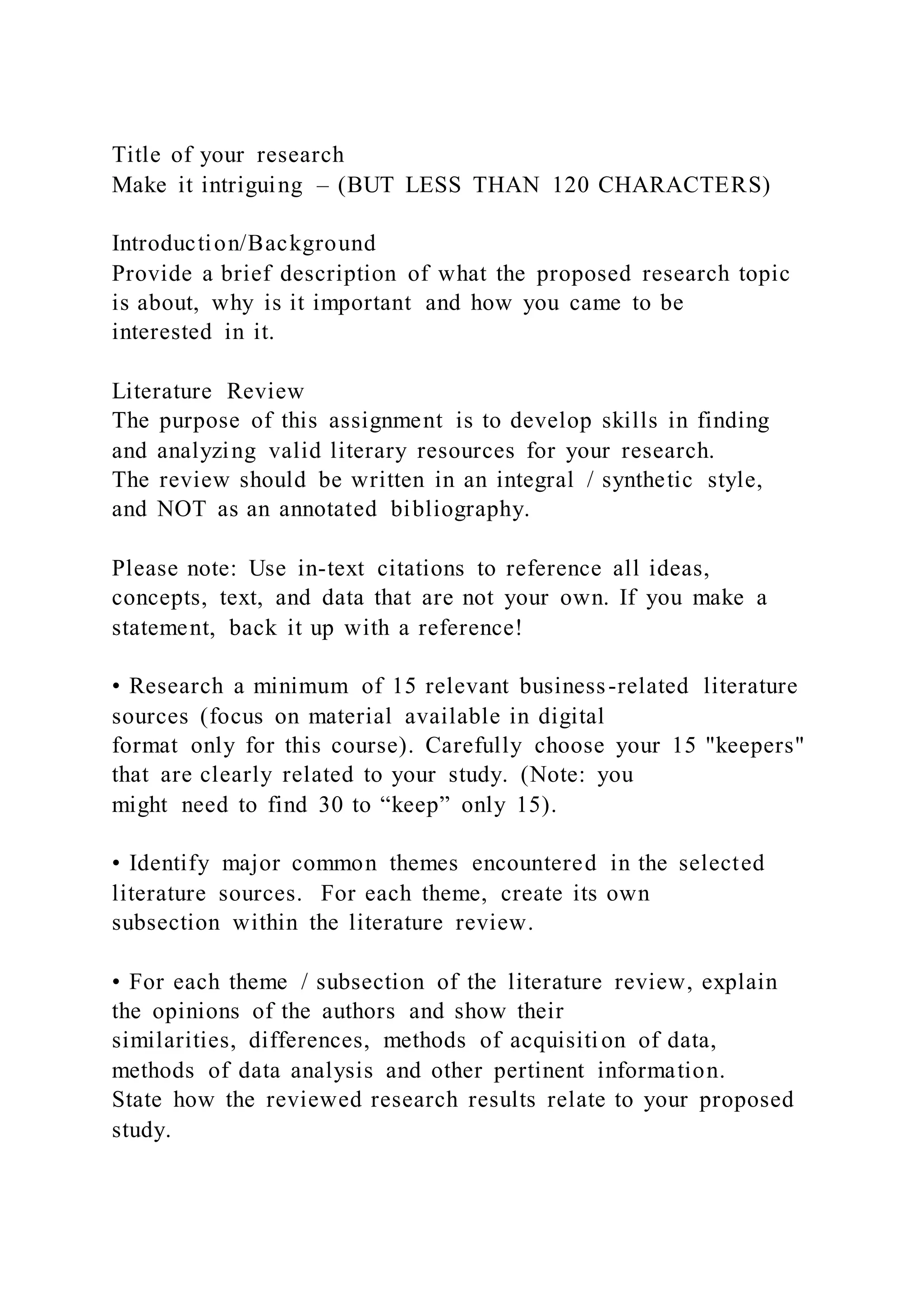Title of your research
Make it intriguing – (BUT LESS THAN 120 CHARACTERS)
Introduction/Background
Provide a brief description of what the proposed research topic
is about, why is it important and how you came to be
interested in it.
Literature Review
The purpose of this assignment is to develop skills in finding
and analyzing valid literary resources for your research.
The review should be written in an integral / synthetic style,
and NOT as an annotated bibliography.
Please note: Use in-text citations to reference all ideas,
concepts, text, and data that are not your own. If you make a
statement, back it up with a reference!
• Research a minimum of 15 relevant business-related literature
sources (focus on material available in digital
format only for this course). Carefully choose your 15 "keepers"
that are clearly related to your study. (Note: you
might need to find 30 to “keep” only 15).
• Identify major common themes encountered in the selected
literature sources. For each theme, create its own
subsection within the literature review.
• For each theme / subsection of the literature review, explain
the opinions of the authors and show their
similarities, differences, methods of acquisition of data,
methods of data analysis and other pertinent information.
State how the reviewed research results relate to your proposed
study.
 