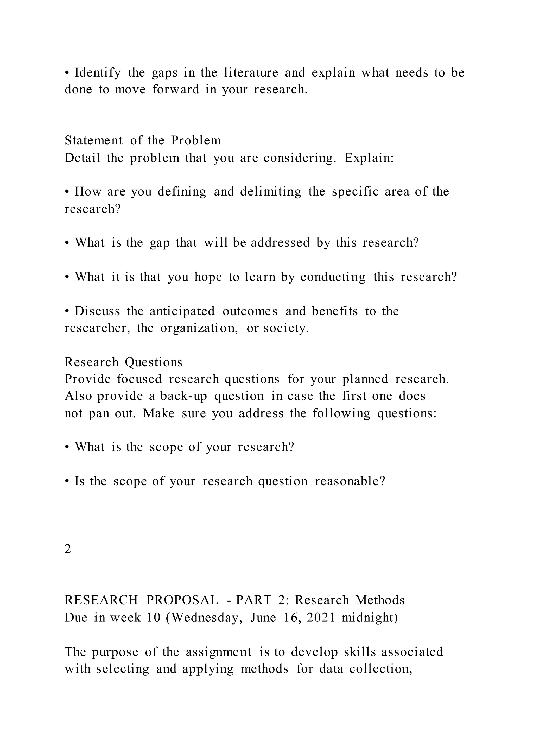 • Identify the gaps in the literature and explain what needs to be
done to move forward in your research.
Statement of the Problem
Detail the problem that you are considering. Explain:
• How are you defining and delimiting the specific area of the
research?
• What is the gap that will be addressed by this research?
• What it is that you hope to learn by conducting this research?
• Discuss the anticipated outcomes and benefits to the
researcher, the organization, or society.
Research Questions
Provide focused research questions for your planned research.
Also provide a back-up question in case the first one does
not pan out. Make sure you address the following questions:
• What is the scope of your research?
• Is the scope of your research question reasonable?
2
RESEARCH PROPOSAL - PART 2: Research Methods
Due in week 10 (Wednesday, June 16, 2021 midnight)
The purpose of the assignment is to develop skills associated
with selecting and applying methods for data collection,
 