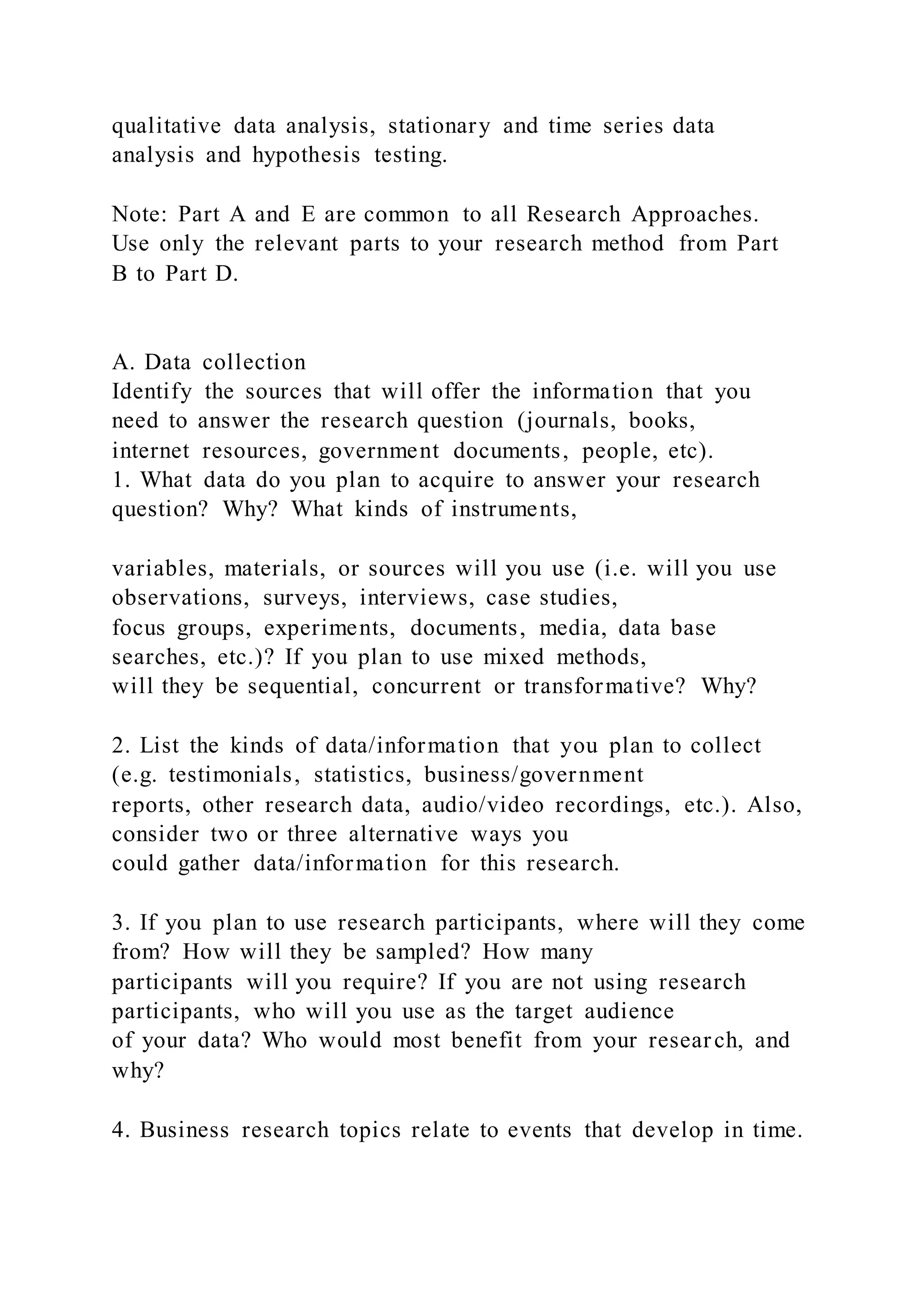 qualitative data analysis, stationary and time series data
analysis and hypothesis testing.
Note: Part A and E are common to all Research Approaches.
Use only the relevant parts to your research method from Part
B to Part D.
A. Data collection
Identify the sources that will offer the information that you
need to answer the research question (journals, books,
internet resources, government documents, people, etc).
1. What data do you plan to acquire to answer your research
question? Why? What kinds of instruments,
variables, materials, or sources will you use (i.e. will you use
observations, surveys, interviews, case studies,
focus groups, experiments, documents, media, data base
searches, etc.)? If you plan to use mixed methods,
will they be sequential, concurrent or transformative? Why?
2. List the kinds of data/information that you plan to collect
(e.g. testimonials, statistics, business/government
reports, other research data, audio/video recordings, etc.). Also,
consider two or three alternative ways you
could gather data/information for this research.
3. If you plan to use research participants, where will they come
from? How will they be sampled? How many
participants will you require? If you are not using research
participants, who will you use as the target audience
of your data? Who would most benefit from your research, and
why?
4. Business research topics relate to events that develop in time.
 