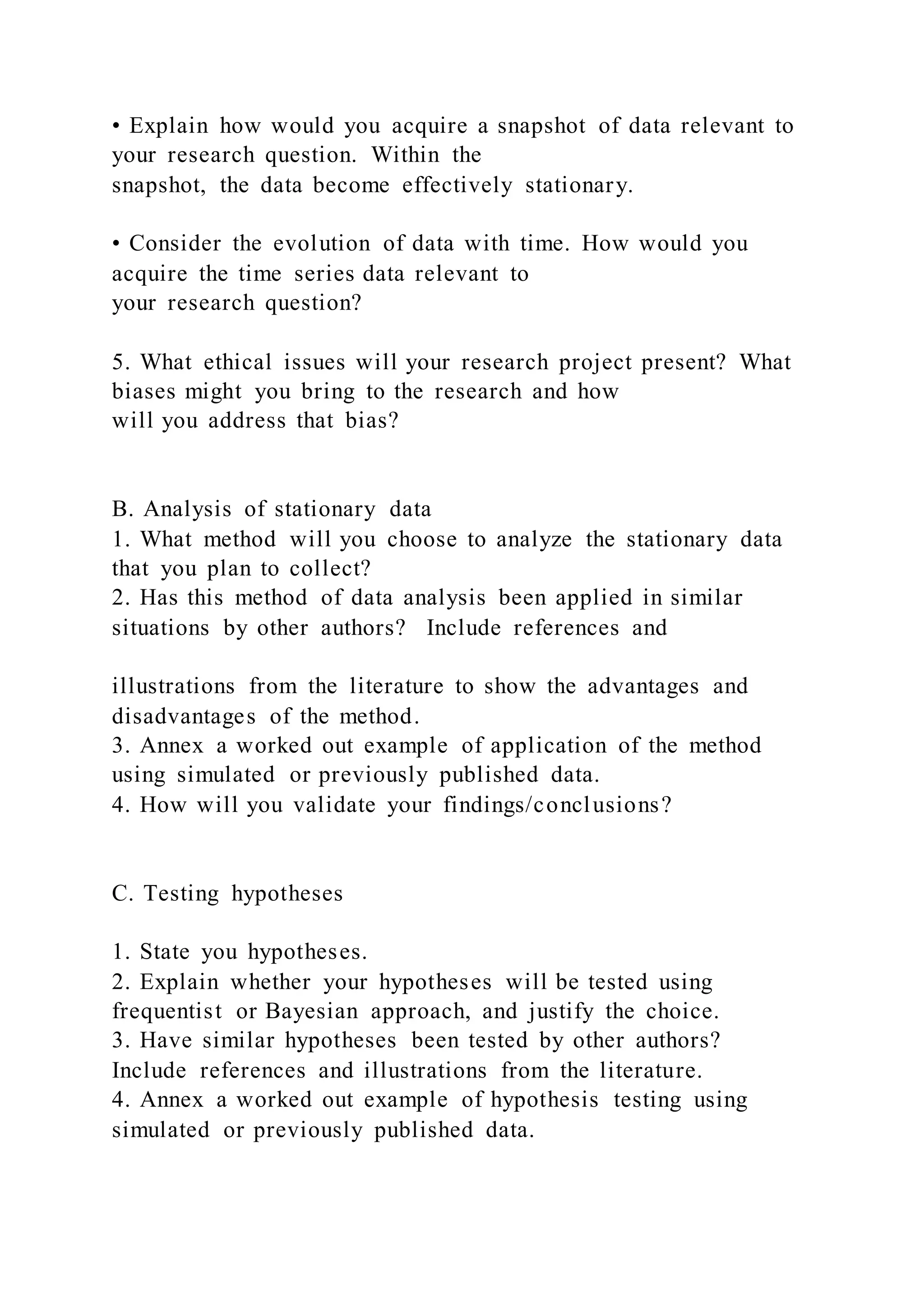 • Explain how would you acquire a snapshot of data relevant to
your research question. Within the
snapshot, the data become effectively stationary.
• Consider the evolution of data with time. How would you
acquire the time series data relevant to
your research question?
5. What ethical issues will your research project present? What
biases might you bring to the research and how
will you address that bias?
B. Analysis of stationary data
1. What method will you choose to analyze the stationary data
that you plan to collect?
2. Has this method of data analysis been applied in similar
situations by other authors? Include references and
illustrations from the literature to show the advantages and
disadvantages of the method.
3. Annex a worked out example of application of the method
using simulated or previously published data.
4. How will you validate your findings/conclusions?
C. Testing hypotheses
1. State you hypotheses.
2. Explain whether your hypotheses will be tested using
frequentist or Bayesian approach, and justify the choice.
3. Have similar hypotheses been tested by other authors?
Include references and illustrations from the literature.
4. Annex a worked out example of hypothesis testing using
simulated or previously published data.
 