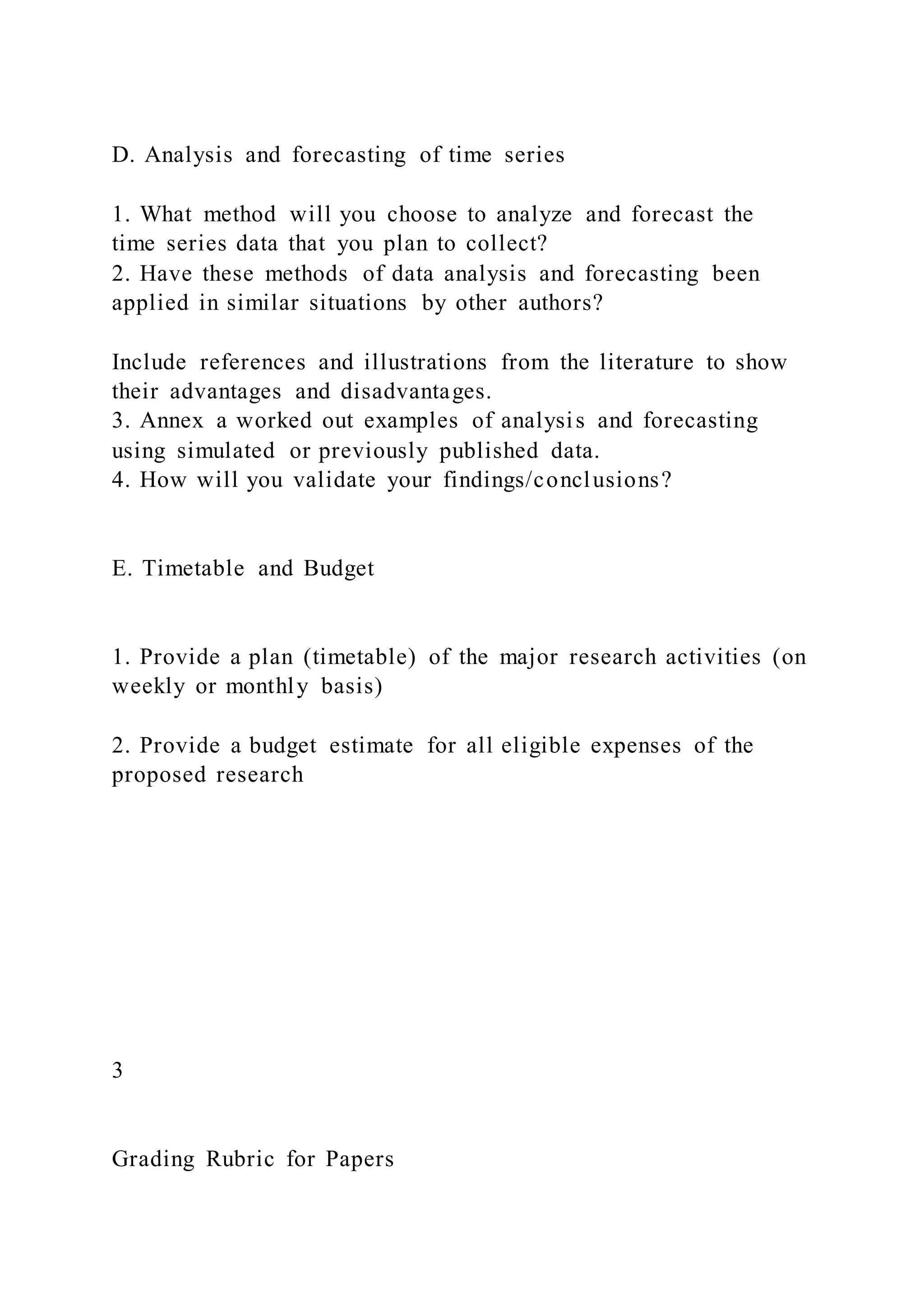 D. Analysis and forecasting of time series
1. What method will you choose to analyze and forecast the
time series data that you plan to collect?
2. Have these methods of data analysis and forecasting been
applied in similar situations by other authors?
Include references and illustrations from the literature to show
their advantages and disadvantages.
3. Annex a worked out examples of analysis and forecasting
using simulated or previously published data.
4. How will you validate your findings/conclusions?
E. Timetable and Budget
1. Provide a plan (timetable) of the major research activities (on
weekly or monthly basis)
2. Provide a budget estimate for all eligible expenses of the
proposed research
3
Grading Rubric for Papers
 