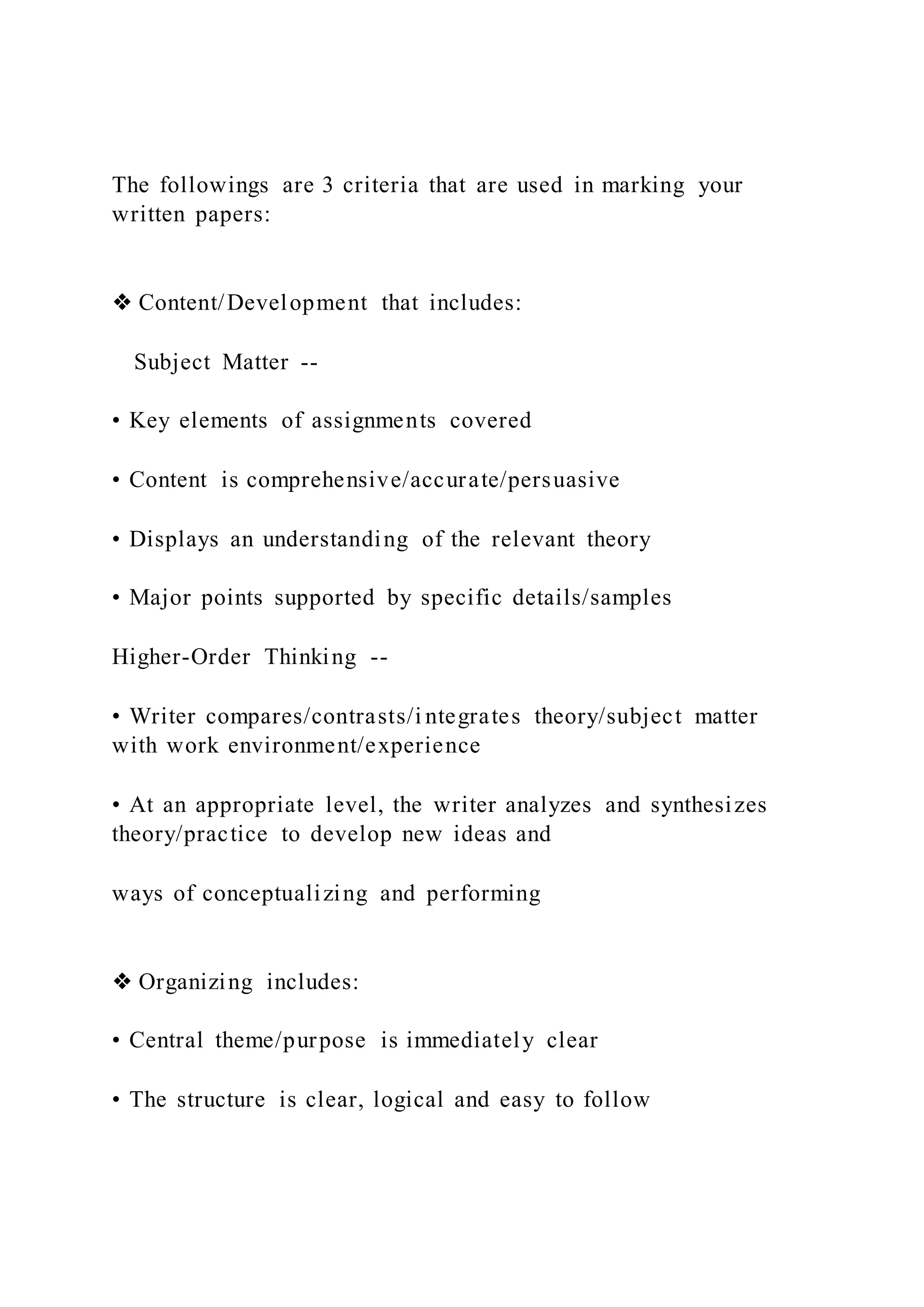 The followings are 3 criteria that are used in marking your
written papers:
❖ Content/Development that includes:
Subject Matter --
• Key elements of assignments covered
• Content is comprehensive/accurate/persuasive
• Displays an understanding of the relevant theory
• Major points supported by specific details/samples
Higher-Order Thinking --
• Writer compares/contrasts/i ntegrates theory/subject matter
with work environment/experience
• At an appropriate level, the writer analyzes and synthesizes
theory/practice to develop new ideas and
ways of conceptualizing and performing
❖ Organizing includes:
• Central theme/purpose is immediately clear
• The structure is clear, logical and easy to follow
 