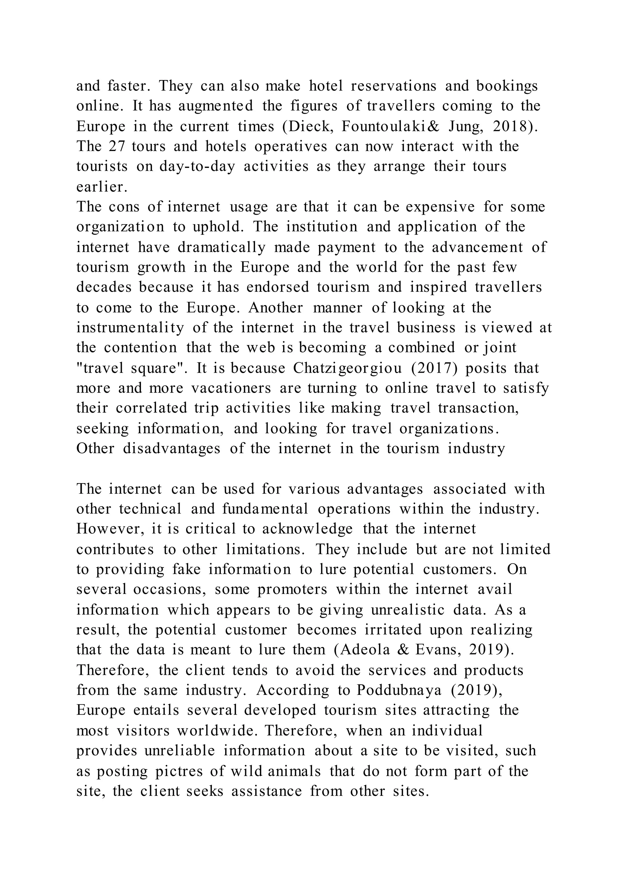 and faster. They can also make hotel reservations and bookings
online. It has augmented the figures of travellers coming to the
Europe in the current times (Dieck, Fountoulaki& Jung, 2018).
The 27 tours and hotels operatives can now interact with the
tourists on day-to-day activities as they arrange their tours
earlier.
The cons of internet usage are that it can be expensive for some
organization to uphold. The institution and application of the
internet have dramatically made payment to the advancement of
tourism growth in the Europe and the world for the past few
decades because it has endorsed tourism and inspired travellers
to come to the Europe. Another manner of looking at the
instrumentality of the internet in the travel business is viewed at
the contention that the web is becoming a combined or joint
"travel square". It is because Chatzigeorgiou (2017) posits that
more and more vacationers are turning to online travel to satisfy
their correlated trip activities like making travel transaction,
seeking information, and looking for travel organizations.
Other disadvantages of the internet in the tourism industry
The internet can be used for various advantages associated with
other technical and fundamental operations within the industry.
However, it is critical to acknowledge that the internet
contributes to other limitations. They include but are not limited
to providing fake information to lure potential customers. On
several occasions, some promoters within the internet avail
information which appears to be giving unrealistic data. As a
result, the potential customer becomes irritated upon realizing
that the data is meant to lure them (Adeola & Evans, 2019).
Therefore, the client tends to avoid the services and products
from the same industry. According to Poddubnaya (2019),
Europe entails several developed tourism sites attracting the
most visitors worldwide. Therefore, when an individual
provides unreliable information about a site to be visited, such
as posting pictres of wild animals that do not form part of the
site, the client seeks assistance from other sites.
 
