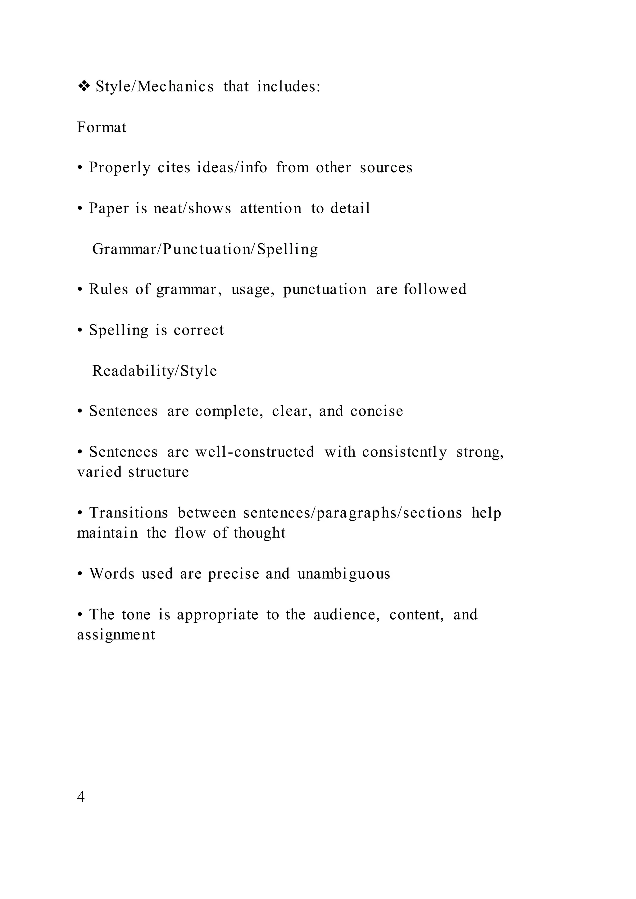 ❖ Style/Mechanics that includes:
Format
• Properly cites ideas/info from other sources
• Paper is neat/shows attention to detail
Grammar/Punctuation/Spelling
• Rules of grammar, usage, punctuation are followed
• Spelling is correct
Readability/Style
• Sentences are complete, clear, and concise
• Sentences are well-constructed with consistently strong,
varied structure
• Transitions between sentences/paragraphs/sections help
maintain the flow of thought
• Words used are precise and unambiguous
• The tone is appropriate to the audience, content, and
assignment
4
 