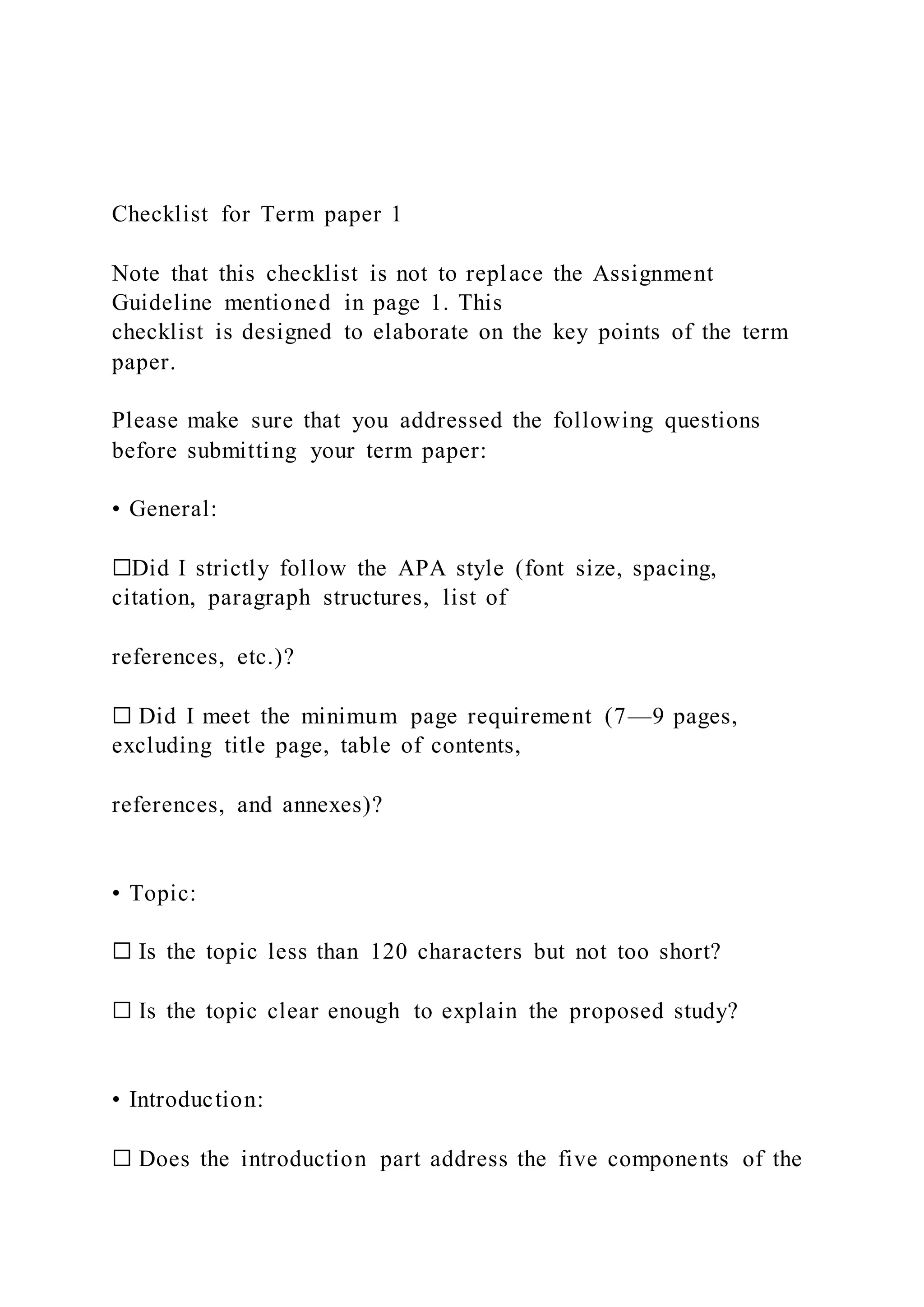 Checklist for Term paper 1
Note that this checklist is not to replace the Assignment
Guideline mentioned in page 1. This
checklist is designed to elaborate on the key points of the term
paper.
Please make sure that you addressed the following questions
before submitting your term paper:
• General:
☐Did I strictly follow the APA style (font size, spacing,
citation, paragraph structures, list of
references, etc.)?
☐ Did I meet the minimum page requirement (7—9 pages,
excluding title page, table of contents,
references, and annexes)?
• Topic:
☐ Is the topic less than 120 characters but not too short?
☐ Is the topic clear enough to explain the proposed study?
• Introduction:
☐ Does the introduction part address the five components of the
 