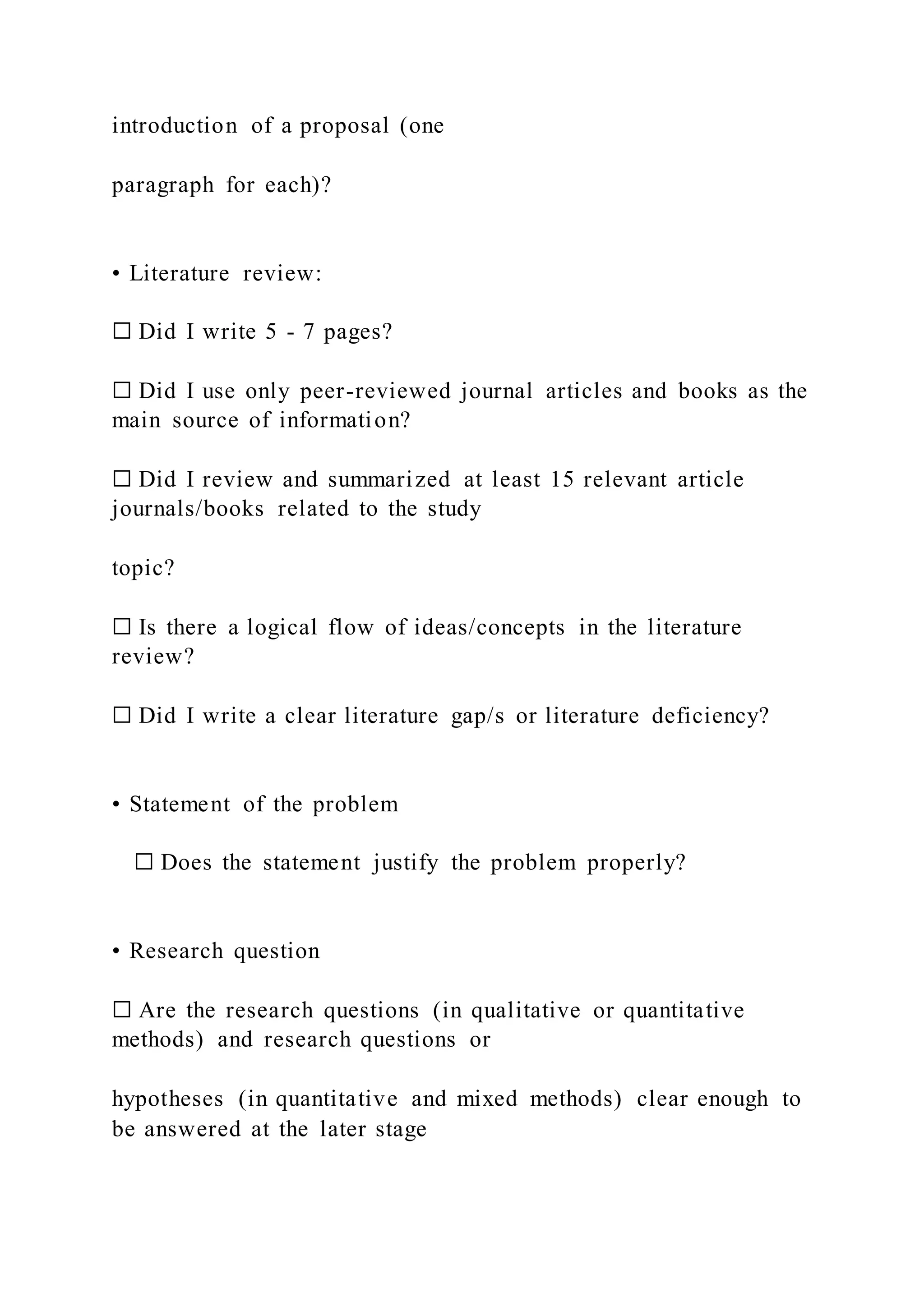 introduction of a proposal (one
paragraph for each)?
• Literature review:
☐ Did I write 5 - 7 pages?
☐ Did I use only peer-reviewed journal articles and books as the
main source of information?
☐ Did I review and summarized at least 15 relevant article
journals/books related to the study
topic?
☐ Is there a logical flow of ideas/concepts in the literature
review?
☐ Did I write a clear literature gap/s or literature deficiency?
• Statement of the problem
☐ Does the statement justify the problem properly?
• Research question
☐ Are the research questions (in qualitative or quantitative
methods) and research questions or
hypotheses (in quantitative and mixed methods) clear enough to
be answered at the later stage
 