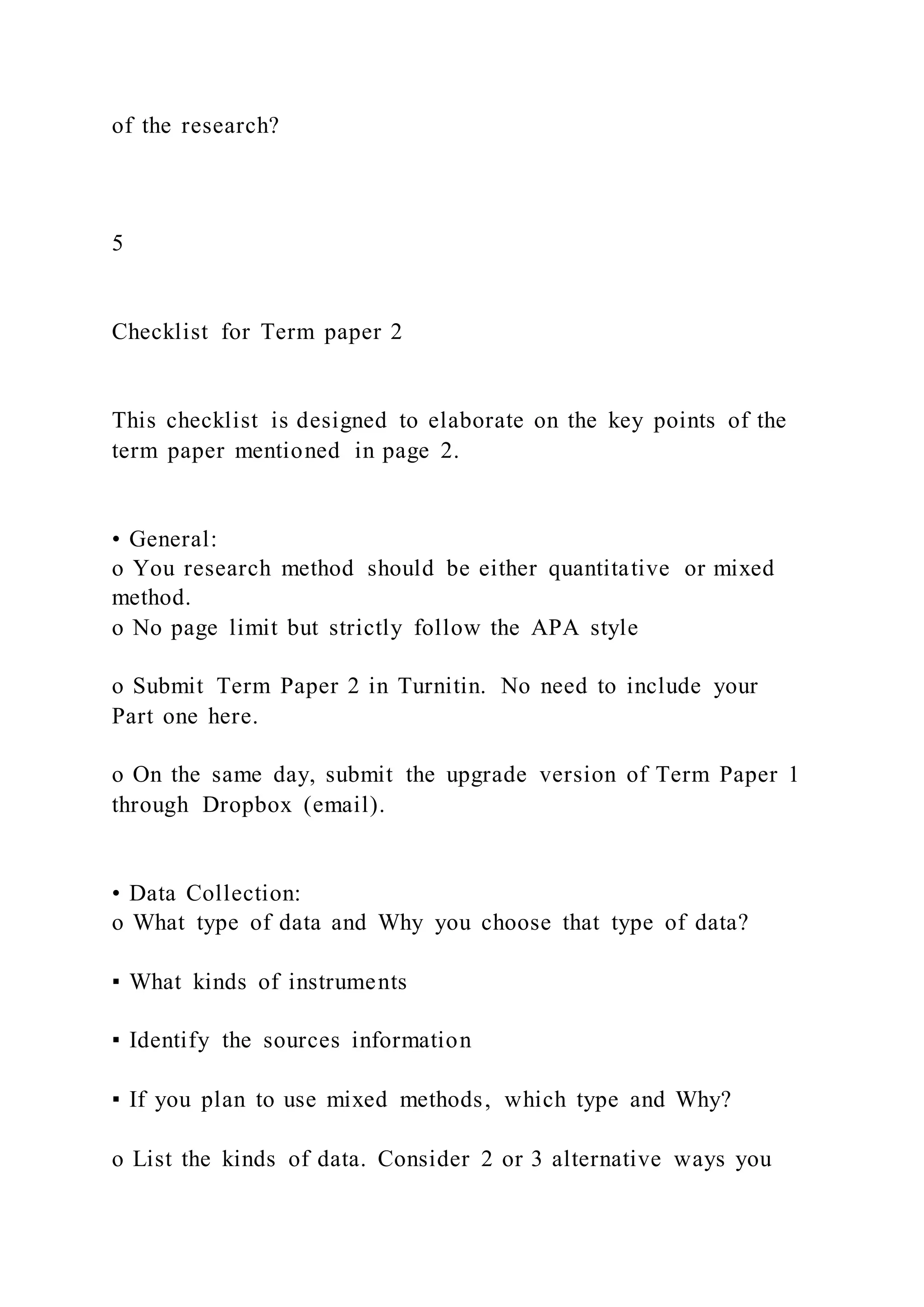 of the research?
5
Checklist for Term paper 2
This checklist is designed to elaborate on the key points of the
term paper mentioned in page 2.
• General:
o You research method should be either quantitative or mixed
method.
o No page limit but strictly follow the APA style
o Submit Term Paper 2 in Turnitin. No need to include your
Part one here.
o On the same day, submit the upgrade version of Term Paper 1
through Dropbox (email).
• Data Collection:
o What type of data and Why you choose that type of data?
▪ What kinds of instruments
▪ Identify the sources information
▪ If you plan to use mixed methods, which type and Why?
o List the kinds of data. Consider 2 or 3 alternative ways you
 