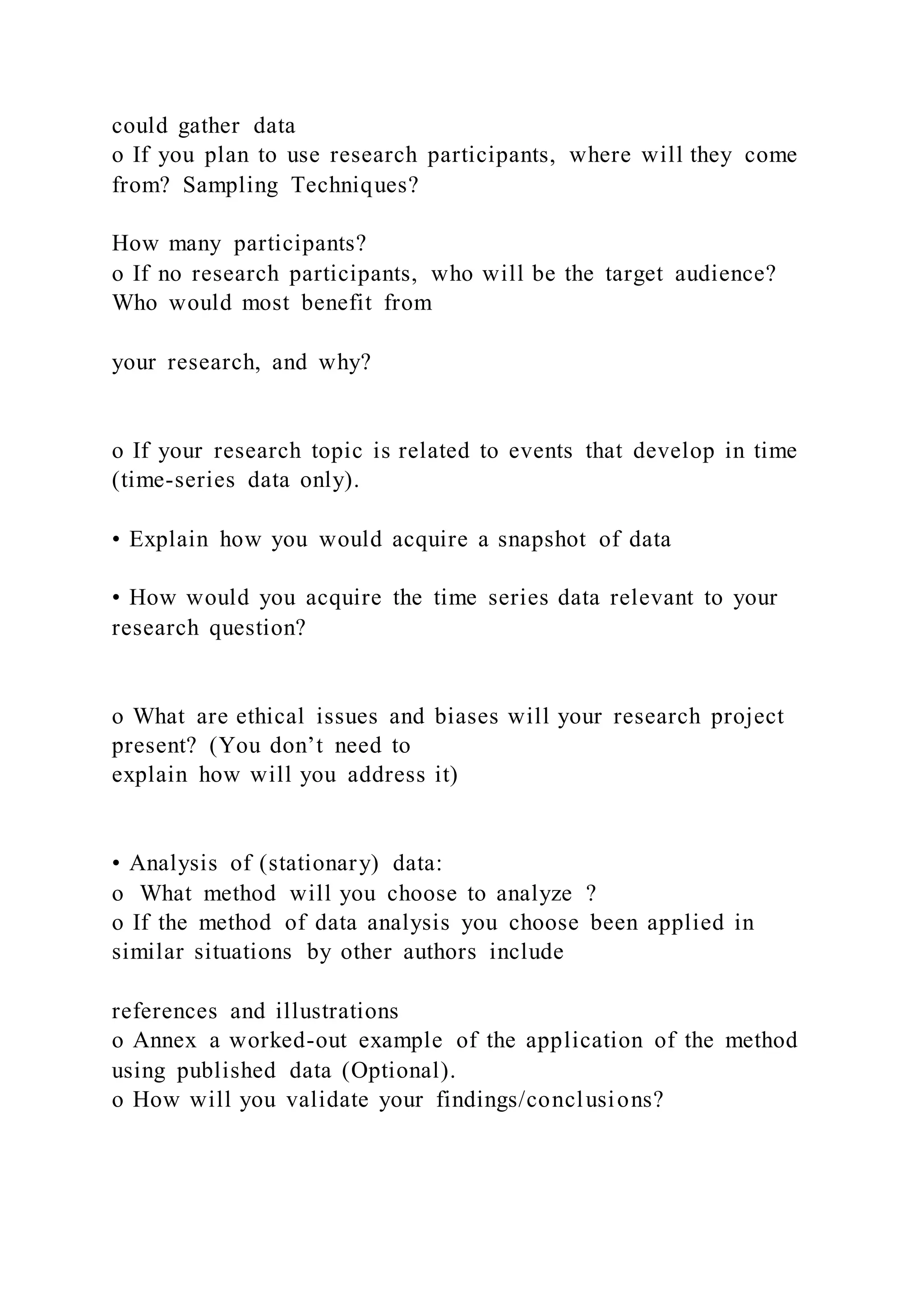 could gather data
o If you plan to use research participants, where will they come
from? Sampling Techniques?
How many participants?
o If no research participants, who will be the target audience?
Who would most benefit from
your research, and why?
o If your research topic is related to events that develop in time
(time-series data only).
• Explain how you would acquire a snapshot of data
• How would you acquire the time series data relevant to your
research question?
o What are ethical issues and biases will your research project
present? (You don’t need to
explain how will you address it)
• Analysis of (stationary) data:
o What method will you choose to analyze ?
o If the method of data analysis you choose been applied in
similar situations by other authors include
references and illustrations
o Annex a worked-out example of the application of the method
using published data (Optional).
o How will you validate your findings/conclusions?
 