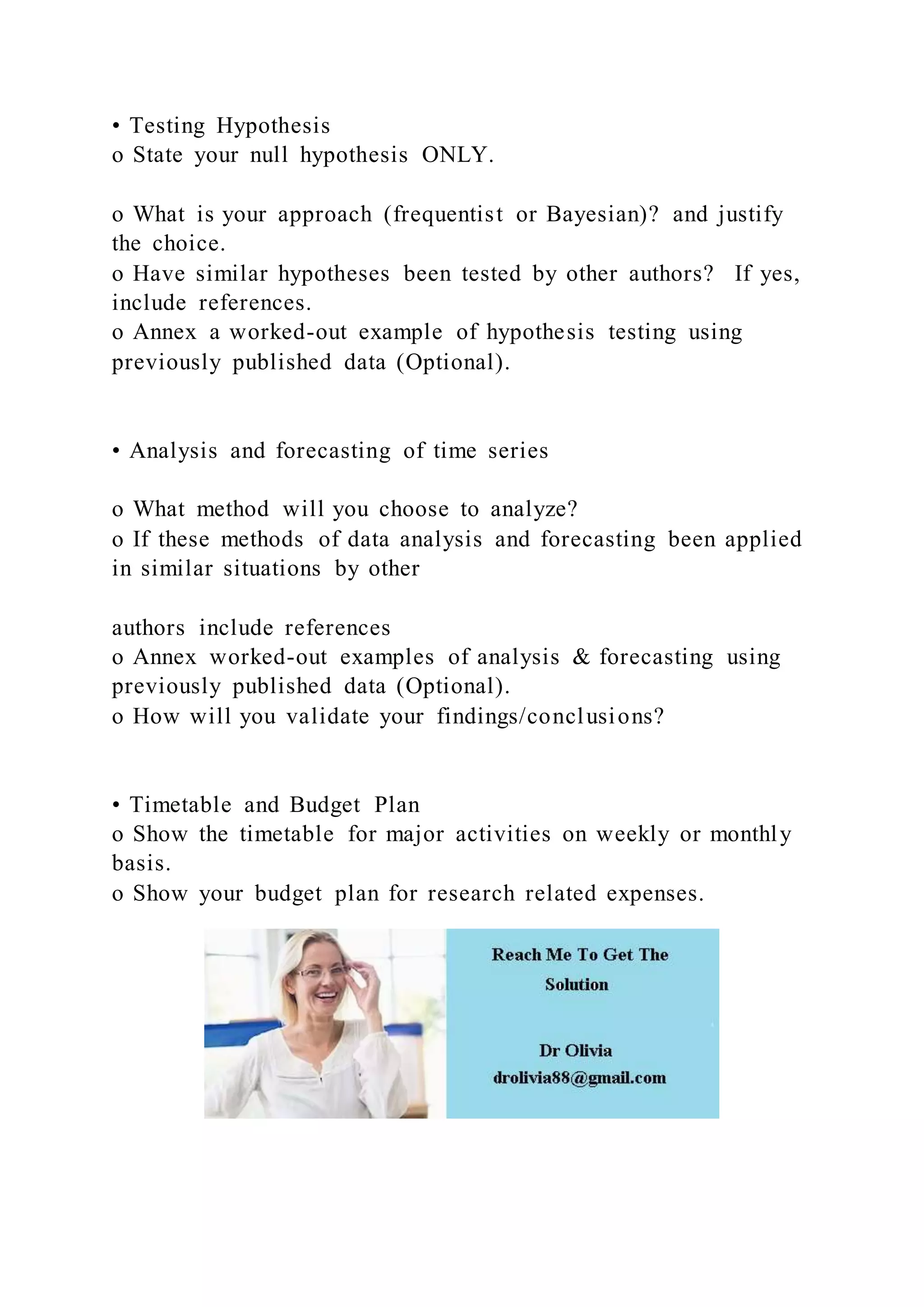 • Testing Hypothesis
o State your null hypothesis ONLY.
o What is your approach (frequentist or Bayesian)? and justify
the choice.
o Have similar hypotheses been tested by other authors? If yes,
include references.
o Annex a worked-out example of hypothesis testing using
previously published data (Optional).
• Analysis and forecasting of time series
o What method will you choose to analyze?
o If these methods of data analysis and forecasting been applied
in similar situations by other
authors include references
o Annex worked-out examples of analysis & forecasting using
previously published data (Optional).
o How will you validate your findings/conclusions?
• Timetable and Budget Plan
o Show the timetable for major activities on weekly or monthly
basis.
o Show your budget plan for research related expenses.
 
