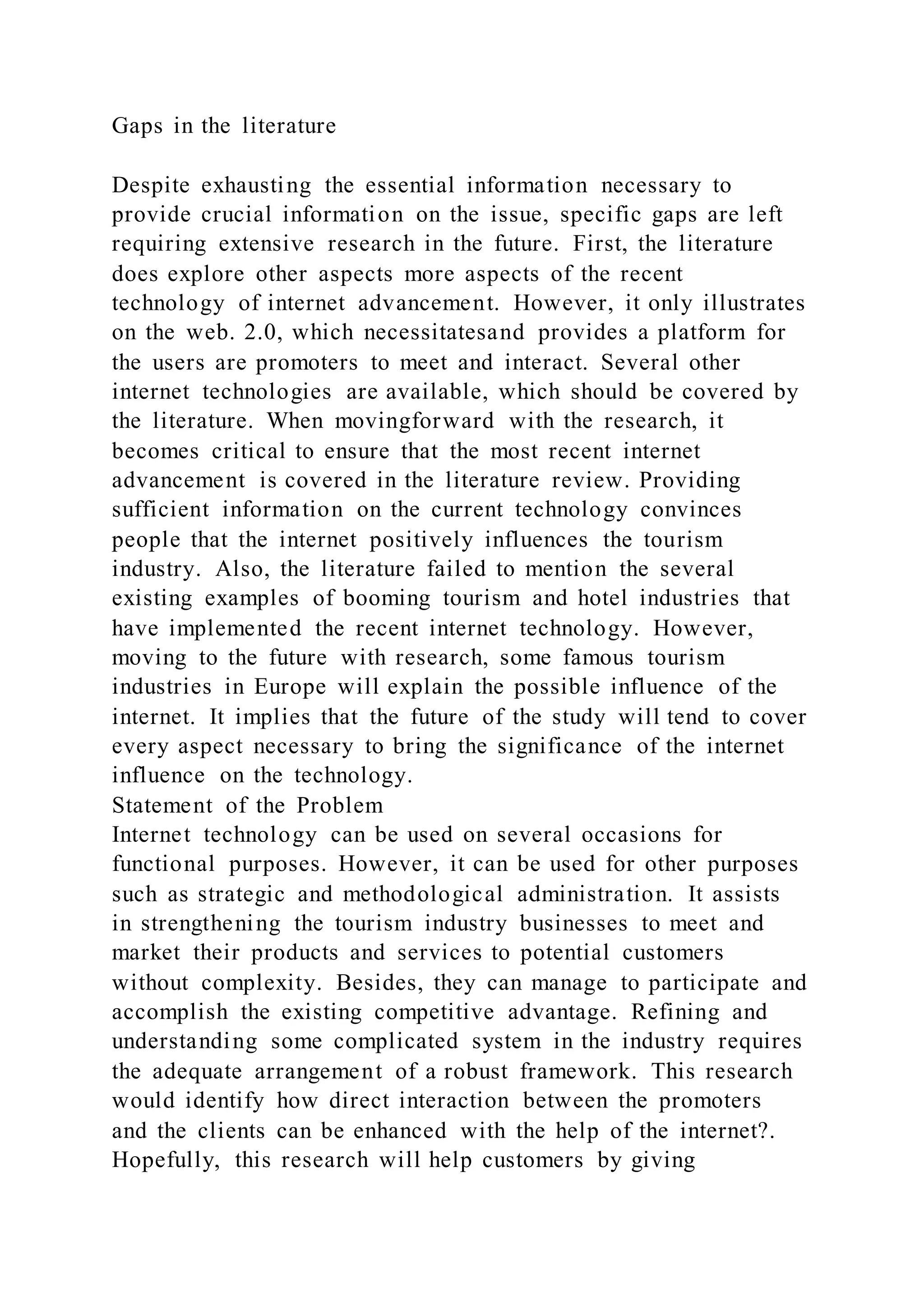 Gaps in the literature
Despite exhausting the essential information necessary to
provide crucial information on the issue, specific gaps are left
requiring extensive research in the future. First, the literature
does explore other aspects more aspects of the recent
technology of internet advancement. However, it only illustrates
on the web. 2.0, which necessitatesand provides a platform for
the users are promoters to meet and interact. Several other
internet technologies are available, which should be covered by
the literature. When movingforward with the research, it
becomes critical to ensure that the most recent internet
advancement is covered in the literature review. Providing
sufficient information on the current technology convinces
people that the internet positively influences the tourism
industry. Also, the literature failed to mention the several
existing examples of booming tourism and hotel industries that
have implemented the recent internet technology. However,
moving to the future with research, some famous tourism
industries in Europe will explain the possible influence of the
internet. It implies that the future of the study will tend to cover
every aspect necessary to bring the significance of the internet
influence on the technology.
Statement of the Problem
Internet technology can be used on several occasions for
functional purposes. However, it can be used for other purposes
such as strategic and methodological administration. It assists
in strengthening the tourism industry businesses to meet and
market their products and services to potential customers
without complexity. Besides, they can manage to participate and
accomplish the existing competitive advantage. Refining and
understanding some complicated system in the industry requires
the adequate arrangement of a robust framework. This research
would identify how direct interaction between the promoters
and the clients can be enhanced with the help of the internet?.
Hopefully, this research will help customers by giving
 
