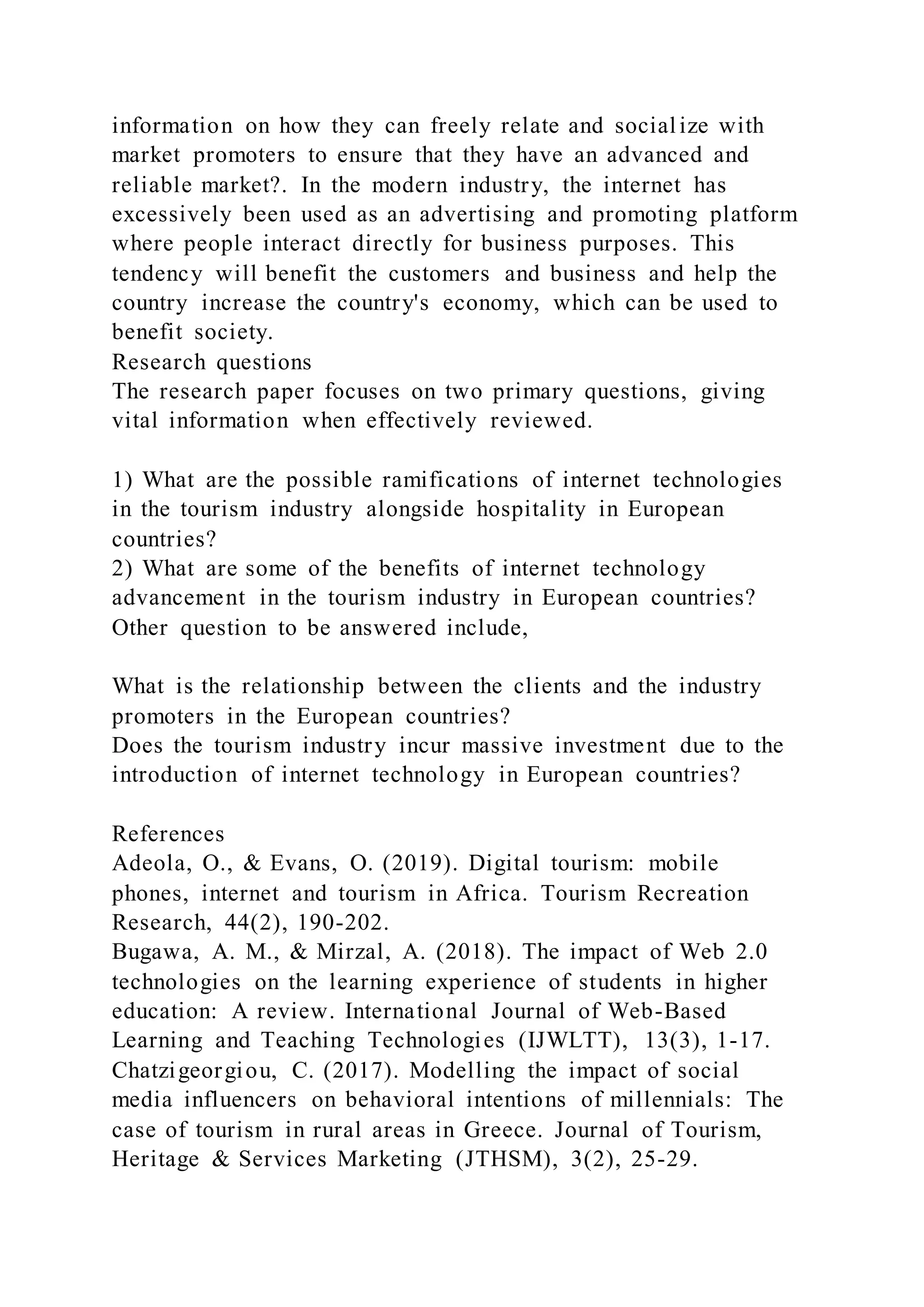 information on how they can freely relate and socialize with
market promoters to ensure that they have an advanced and
reliable market?. In the modern industry, the internet has
excessively been used as an advertising and promoting platform
where people interact directly for business purposes. This
tendency will benefit the customers and business and help the
country increase the country's economy, which can be used to
benefit society.
Research questions
The research paper focuses on two primary questions, giving
vital information when effectively reviewed.
1) What are the possible ramifications of internet technologies
in the tourism industry alongside hospitality in European
countries?
2) What are some of the benefits of internet technology
advancement in the tourism industry in European countries?
Other question to be answered include,
What is the relationship between the clients and the industry
promoters in the European countries?
Does the tourism industry incur massive investment due to the
introduction of internet technology in European countries?
References
Adeola, O., & Evans, O. (2019). Digital tourism: mobile
phones, internet and tourism in Africa. Tourism Recreation
Research, 44(2), 190-202.
Bugawa, A. M., & Mirzal, A. (2018). The impact of Web 2.0
technologies on the learning experience of students in higher
education: A review. International Journal of Web-Based
Learning and Teaching Technologies (IJWLTT), 13(3), 1-17.
Chatzigeorgiou, C. (2017). Modelling the impact of social
media influencers on behavioral intentions of millennials: The
case of tourism in rural areas in Greece. Journal of Tourism,
Heritage & Services Marketing (JTHSM), 3(2), 25-29.
 