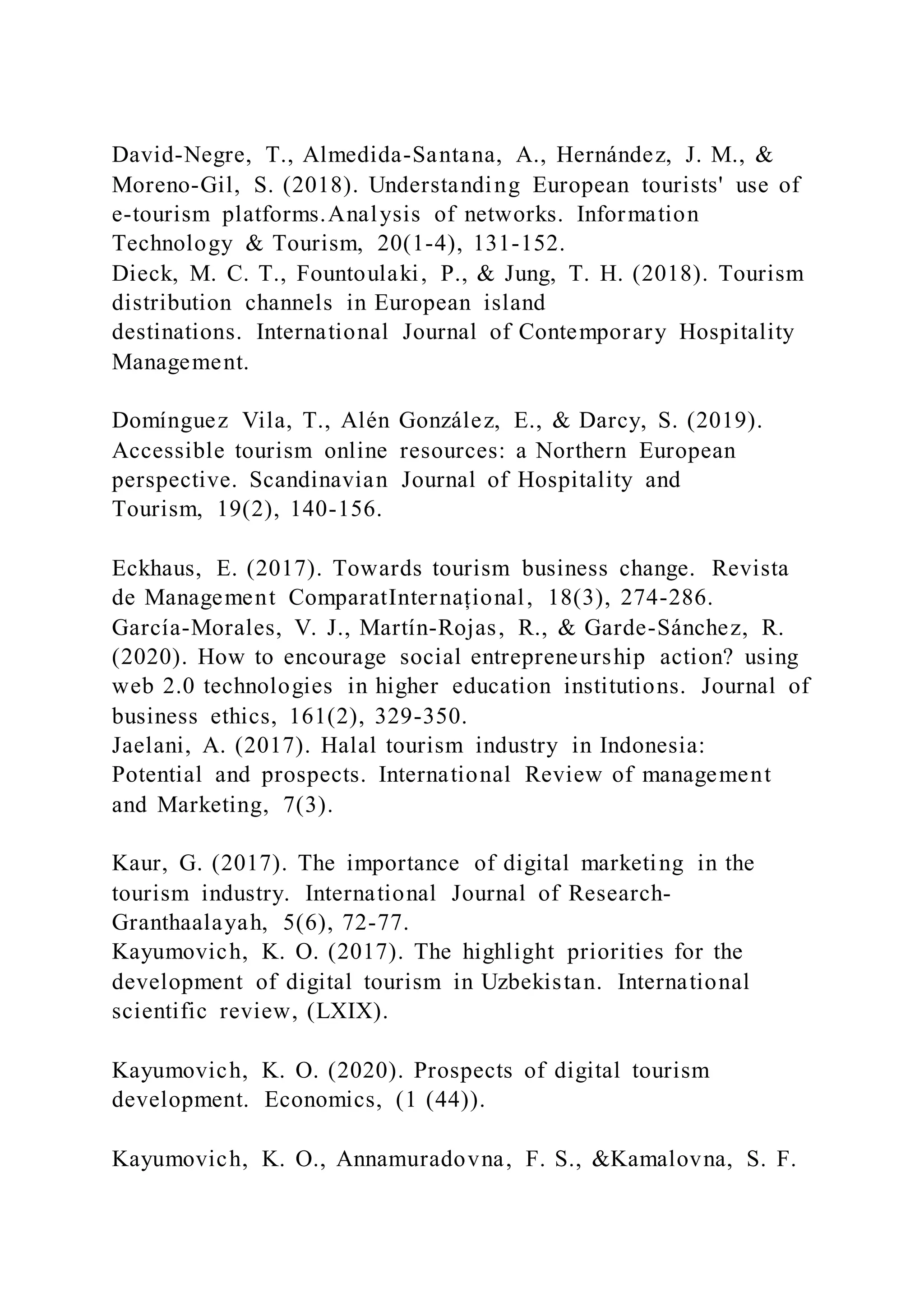 David-Negre, T., Almedida-Santana, A., Hernández, J. M., &
Moreno-Gil, S. (2018). Understanding European tourists' use of
e-tourism platforms.Analysis of networks. Information
Technology & Tourism, 20(1-4), 131-152.
Dieck, M. C. T., Fountoulaki, P., & Jung, T. H. (2018). Tourism
distribution channels in European island
destinations. International Journal of Contemporary Hospitality
Management.
Domínguez Vila, T., Alén González, E., & Darcy, S. (2019).
Accessible tourism online resources: a Northern European
perspective. Scandinavian Journal of Hospitality and
Tourism, 19(2), 140-156.
Eckhaus, E. (2017). Towards tourism business change. Revista
de Management ComparatInternațional, 18(3), 274-286.
García-Morales, V. J., Martín-Rojas, R., & Garde-Sánchez, R.
(2020). How to encourage social entrepreneurship action? using
web 2.0 technologies in higher education institutions. Journal of
business ethics, 161(2), 329-350.
Jaelani, A. (2017). Halal tourism industry in Indonesia:
Potential and prospects. International Review of management
and Marketing, 7(3).
Kaur, G. (2017). The importance of digital marketing in the
tourism industry. International Journal of Research-
Granthaalayah, 5(6), 72-77.
Kayumovich, K. O. (2017). The highlight priorities for the
development of digital tourism in Uzbekistan. International
scientific review, (LXIX).
Kayumovich, K. O. (2020). Prospects of digital tourism
development. Economics, (1 (44)).
Kayumovich, K. O., Annamuradovna, F. S., &Kamalovna, S. F.
 