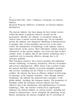 11
Proposal Part One - Part 1: Influence of Internet on Tourism
Industry
Research Proposal: Influence of Internet on Tourism Industry
Introduction
The tourism industry has been among the best-valued sectors
within the nation to generate massive revenue for the
government. Besides, the industry is considered among the
earliest since it started several decades ago. For an extended
period, the industry uses Integrated Marketing Communications
to promote their various products and services to the entire
world. The introduction of technology in the industry leads to
improvements in the sectors. Most individuals without extensive
information on the tourism industry can access the data in their
comfort zones. It implies that IT and internet technology play a
significant role in ensuring effective strategy due to its
existence globally.
Most European countries have tried to promote and implement
internet technology in ensuring satisfactory delivery of products
and services (Kayumovich, 2020). Since it has a custom within
the tourism and hotel industry to provide intangible products
and services, including but not limited to services alongside
comfort, the internet has been an effective method of delivering
its messages to the targeted customers. Also, through internet
technology, the industry has achieved more customers in the
global market, including the European market. The promotion of
branding within the European tourism industry has been
effective due to the introduction and implementation of internet
technology. Thus, the internet is believed to significantly
influence the tourism industry in various sectors, including but
limited to infrastructure, travel, alongside the marketing sector.
Before introducing the internet alongside the IT, travelling of
 