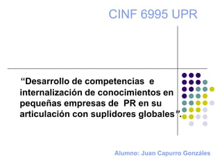 Alumno: Juan Capurro Gonzáles
“Desarrollo de competencias e
internalización de conocimientos en
pequeñas empresas de PR en su
articulación con suplidores globales”.
CINF 6995 UPR
 