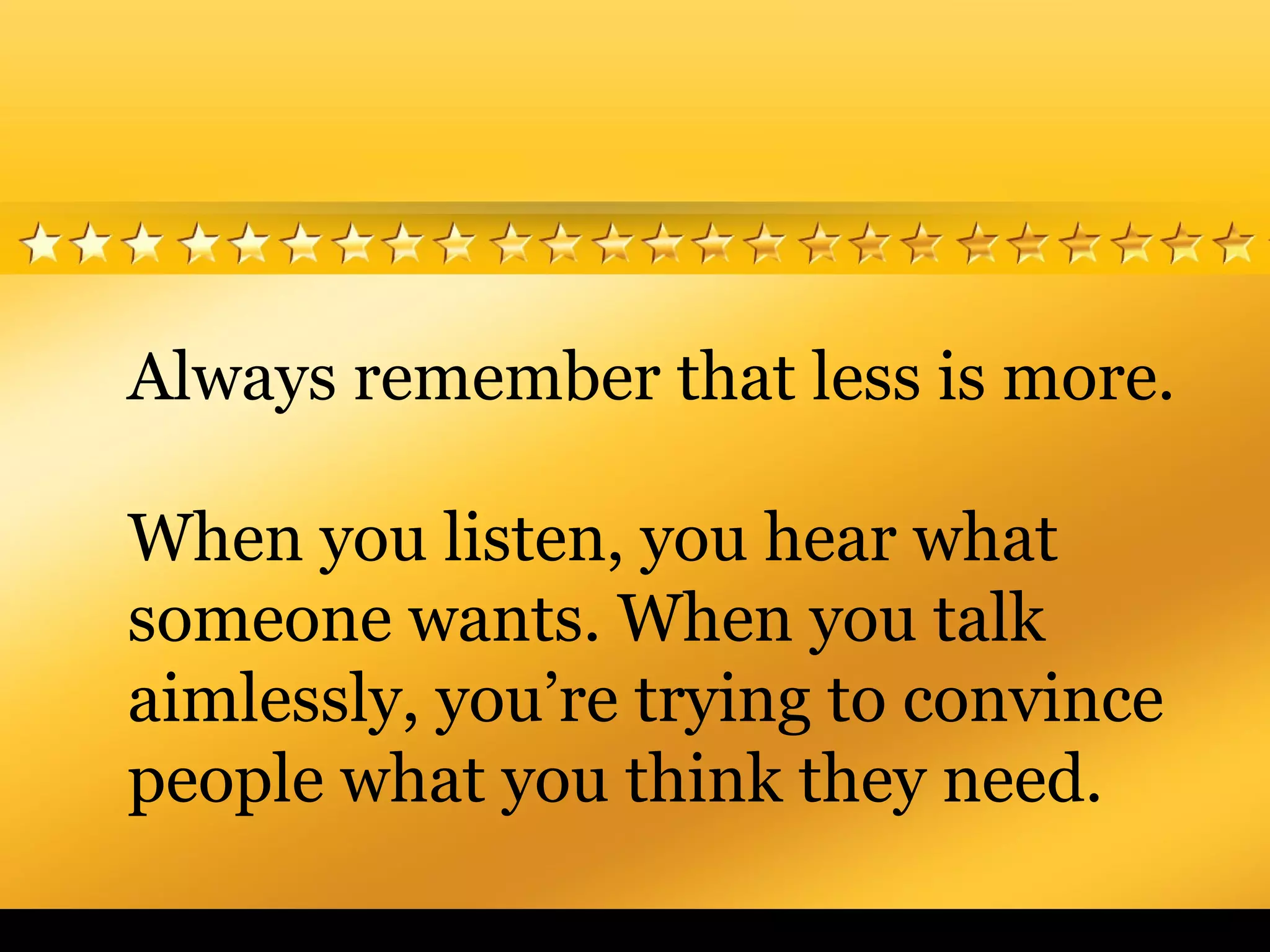 Always remember that less is more.
When you listen, you hear what
someone wants. When you talk
aimlessly, you’re trying to convince
people what you think they need.
 