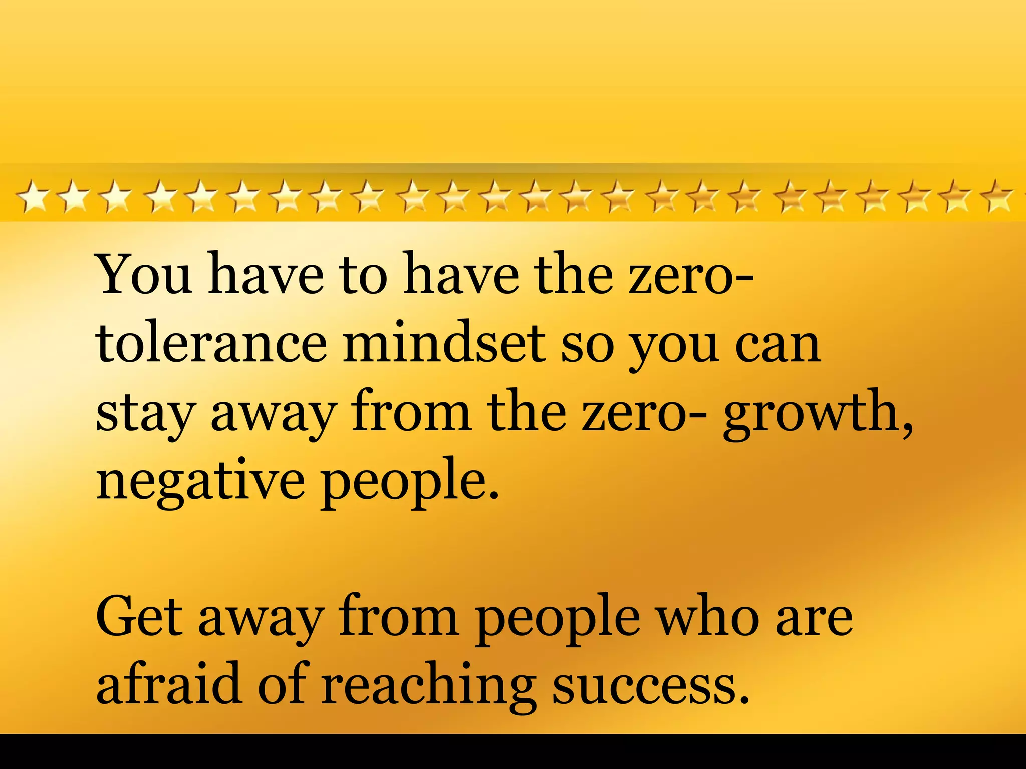 You have to have the zero-
tolerance mindset so you can
stay away from the zero- growth,
negative people.
Get away from people who are
afraid of reaching success.
 
