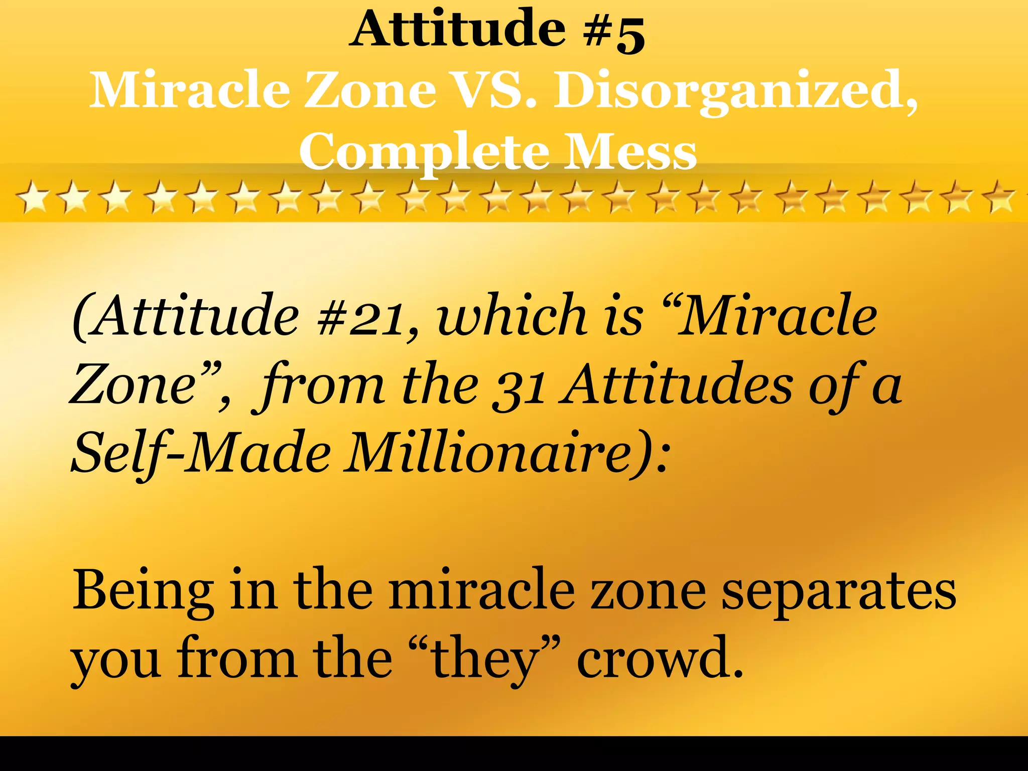 (Attitude #21, which is “Miracle
Zone”, from the 31 Attitudes of a
Self-Made Millionaire):
Being in the miracle zone separates
you from the “they” crowd.
Attitude #5
Miracle Zone VS. Disorganized,
Complete Mess
 